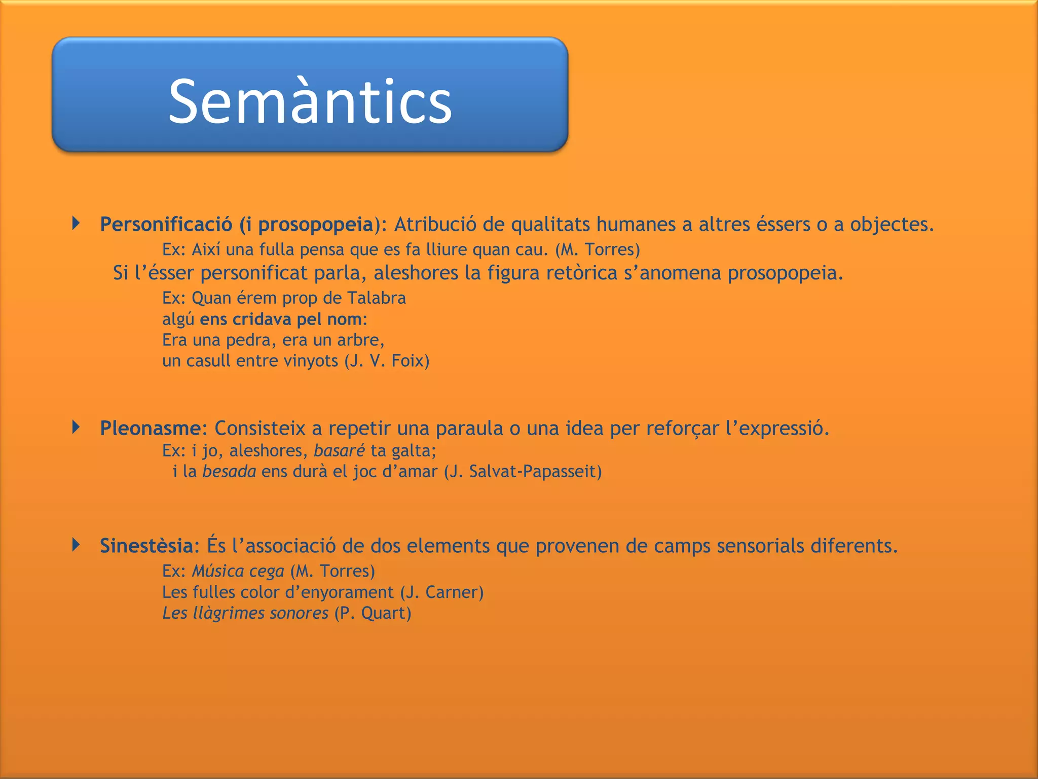 Personificació (i prosopopeia ): Atribució de qualitats humanes a altres éssers o a objectes. Ex: Així una fulla pensa que es fa lliure quan cau. (M. Torres) Si l’ésser personificat parla, aleshores la figura retòrica s’anomena prosopopeia. Ex: Quan érem prop de Talabra algú  ens cridava pel nom : Era una pedra, era un arbre, un casull entre vinyots (J. V. Foix) Pleonasme : Consisteix a repetir una paraula o una idea per reforçar l’expressió. Ex: i jo, aleshores,  basaré  ta galta;   i la  besada  ens durà el joc d’amar (J. Salvat-Papasseit)  Sinestèsia : És l’associació de dos elements que provenen de camps sensorials diferents. Ex:  Música cega  (M. Torres) Les fulles color d’enyorament (J. Carner) Les llàgrimes sonores  (P. Quart) Semàntics 