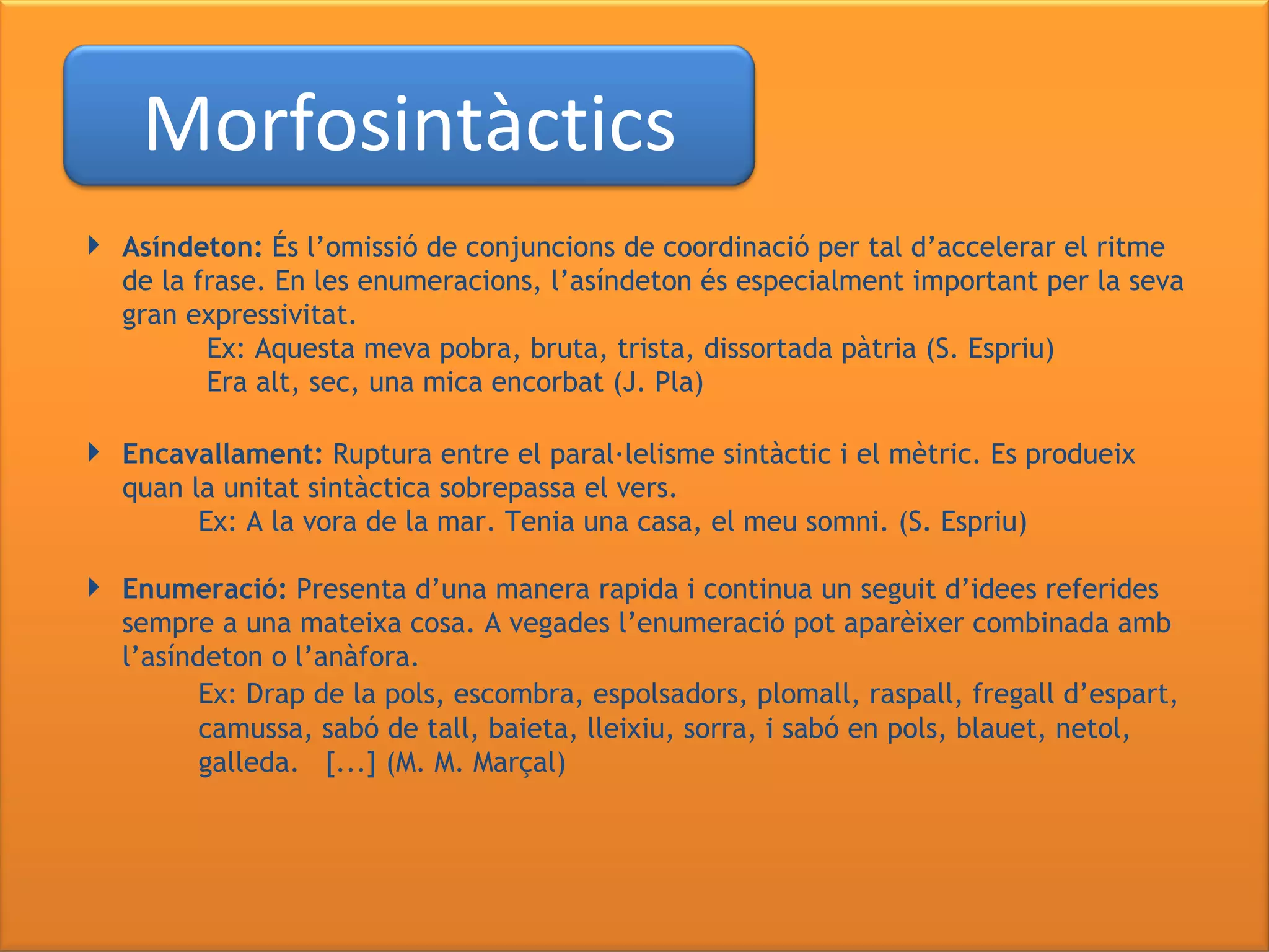   Asíndeton:  És l’omissió de conjuncions de coordinació per tal d’accelerar el ritme de la frase. En les enumeracions, l’asíndeton és especialment important per la seva gran expressivitat.   Ex: Aquesta meva pobra,   bruta, trista, dissortada pàtria (S. Espriu)    Era alt, sec, una mica encorbat (J. Pla) Encavallament:  Ruptura entre el paral·lelisme sintàctic i el mètric. Es produeix quan la unitat sintàctica sobrepassa el vers. Ex: A la vora de la mar. Tenia una casa, el meu somni. (S. Espriu) Enumeració:  Presenta d’una manera rapida i continua un seguit d’idees referides sempre a una mateixa cosa. A vegades l’enumeració pot aparèixer combinada amb l’asíndeton o l’anàfora. Ex: Drap de la pols, escombra, espolsadors, plomall, raspall, fregall d’espart,  camussa,   sabó de tall, baieta, lleixiu, sorra, i sabó en pols, blauet, netol,  galleda.  [...] (M. M. Marçal) Morfosintàctics 