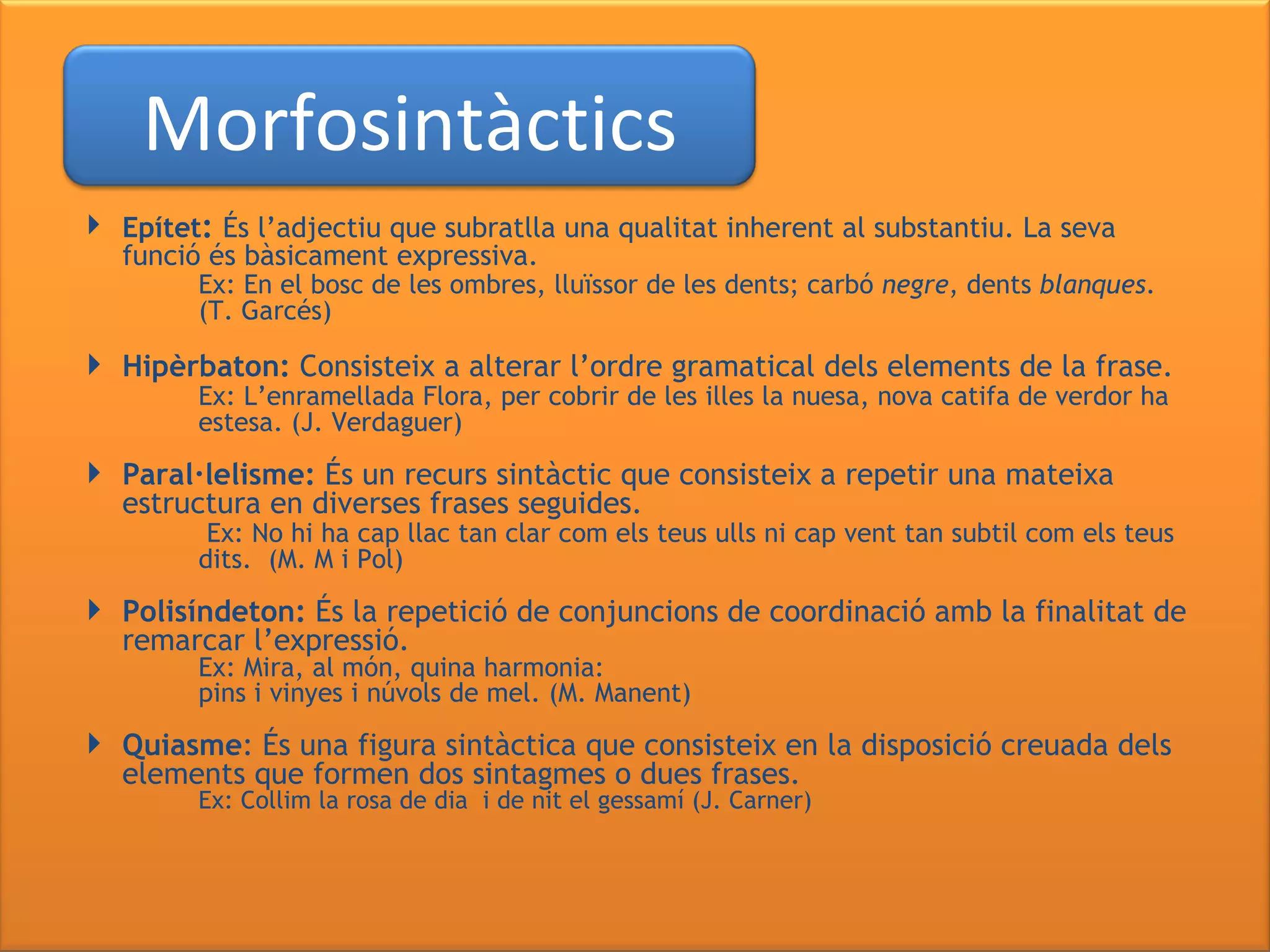   Epítet :  És l’adjectiu que subratlla una qualitat inherent al substantiu. La seva funció és bàsicament expressiva. Ex: En el bosc de les ombres, lluïssor de les dents;   carbó  negre , dents  blanques .  (T. Garcés)  Hipèrbaton:  Consisteix a alterar l’ordre gramatical dels elements de la frase. Ex: L’enramellada Flora,   per cobrir de les illes la nuesa,   nova catifa de verdor ha  estesa. (J. Verdaguer) Paral·lelisme:  És un recurs sintàctic que consisteix a repetir una mateixa estructura en diverses frases seguides.   Ex: No hi ha cap llac tan clar com els teus ulls ni cap vent tan subtil com els teus  dits.  (M. M i Pol) Polisíndeton:  És la repetició de conjuncions de coordinació amb la finalitat de remarcar l’expressió. Ex: Mira, al món, quina harmonia: pins i vinyes i núvols de mel. (M. Manent) Quiasme : És una figura sintàctica que consisteix en la disposició creuada dels elements que formen dos sintagmes o dues frases. Ex: Collim la rosa de dia   i de nit el gessamí (J. Carner) Morfosintàctics 