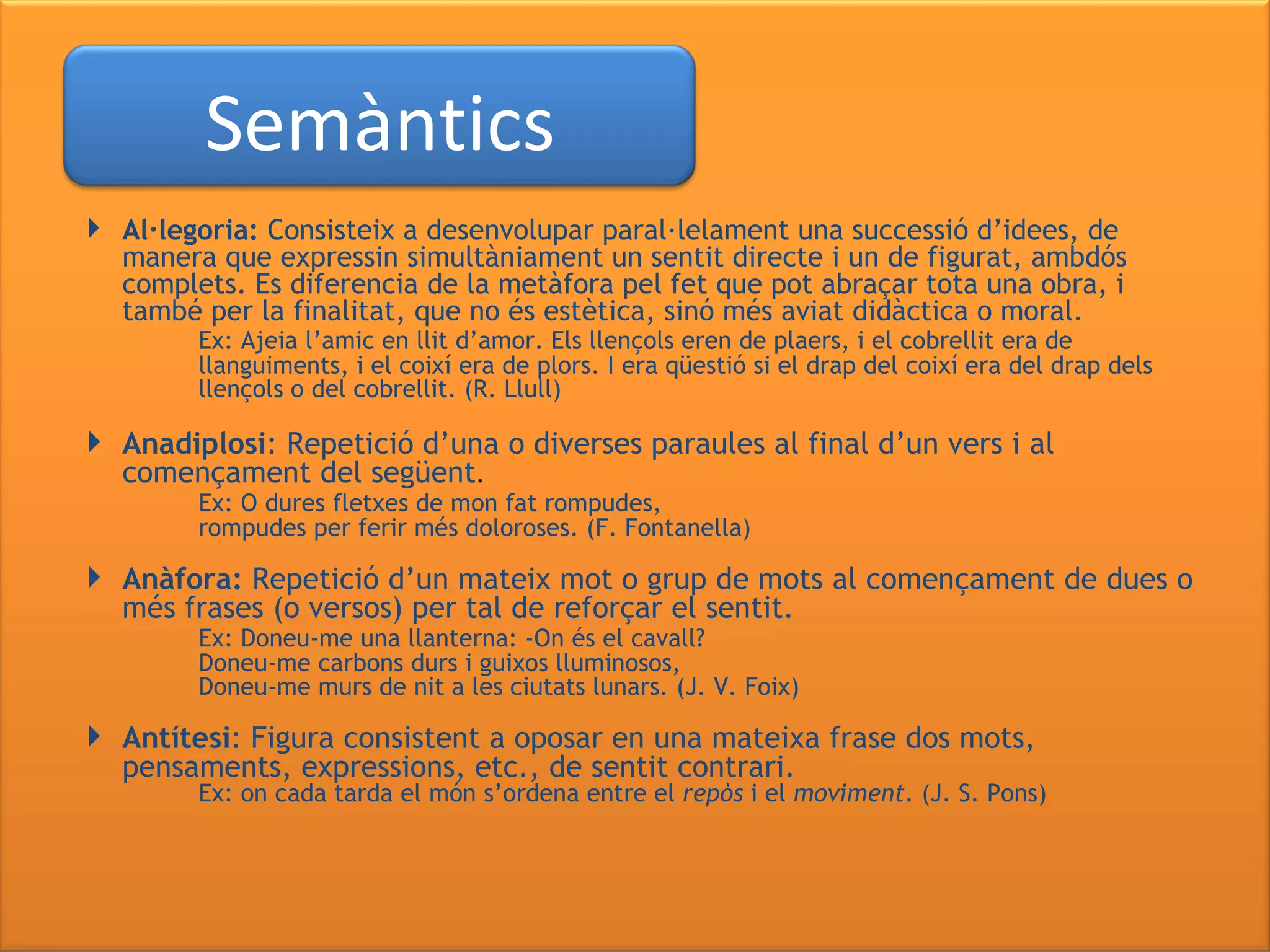   Al·legoria:  Consisteix a desenvolupar paral·lelament una successió d’idees, de manera que expressin simultàniament un sentit directe i un de figurat, ambdós complets. Es diferencia de la metàfora pel fet que pot abraçar tota una obra, i també per la finalitat, que no és estètica, sinó més aviat didàctica o moral. Ex: Ajeia l’amic en llit d’amor. Els llençols eren de plaers, i el cobrellit era de  llanguiments, i el coixí era de plors. I era qüestió si el drap del coixí era del drap dels  llençols o del cobrellit. (R. Llull) Anadiplosi : Repetició d’una o diverses paraules al final d’un vers i al començament del següent . Ex: O dures fletxes de mon fat rompudes,   rompudes per ferir més doloroses. (F. Fontanella) Anàfora:  Repetició d’un mateix mot o grup de mots al començament de dues o més frases (o versos) per tal de reforçar el sentit. Ex: Doneu-me una llanterna: -On és el cavall? Doneu-me carbons durs i guixos lluminosos, Doneu-me murs de nit a les ciutats lunars. (J. V. Foix) Antítesi : Figura consistent a oposar en una mateixa frase dos mots, pensaments, expressions, etc., de sentit contrari. Ex: on cada tarda el món s’ordena   entre el  repòs  i el  moviment . (J. S. Pons) Semàntics 