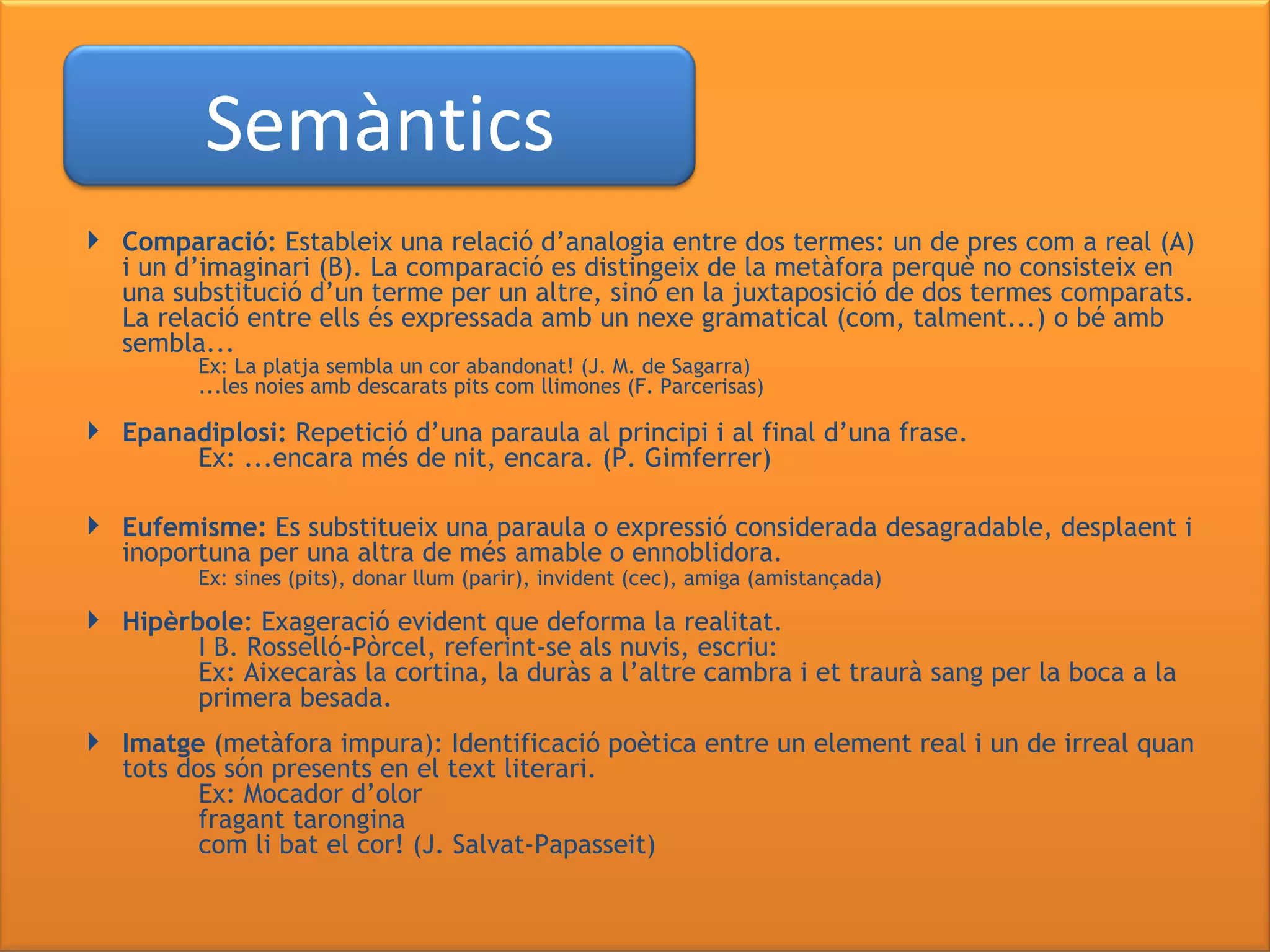 Comparació:  Estableix una relació d’analogia entre dos termes: un de pres com a real (A) i un d’imaginari (B). La comparació es distingeix de la metàfora perquè no consisteix en una substitució d’un terme per un altre, sinó en la juxtaposició de dos termes comparats. La relació entre ells és expressada amb un nexe gramatical (com, talment...) o bé amb sembla... Ex: La platja sembla un cor abandonat! (J. M. de Sagarra) ...les noies amb descarats pits com llimones (F. Parcerisas) Epanadiplosi:  Repetició d’una paraula al principi i al final d’una frase. Ex: ...encara més de nit, encara. (P. Gimferrer) Eufemisme:  Es substitueix una paraula o expressió considerada desagradable, desplaent i inoportuna per una altra de més amable o ennoblidora.  Ex: sines (pits), donar llum (parir), invident (cec), amiga (amistançada) Hipèrbole : Exageració evident que deforma la realitat.  I B. Rosselló-Pòrcel, referint-se als nuvis, escriu: Ex: Aixecaràs la cortina, la duràs a l’altre cambra i et traurà sang per la boca a la  primera besada.  Imatge  (metàfora impura): Identificació poètica entre un element real i un de irreal quan tots dos són presents en el text literari. Ex: Mocador d’olor   fragant tarongina   com li bat el cor! (J. Salvat-Papasseit) Semàntics 