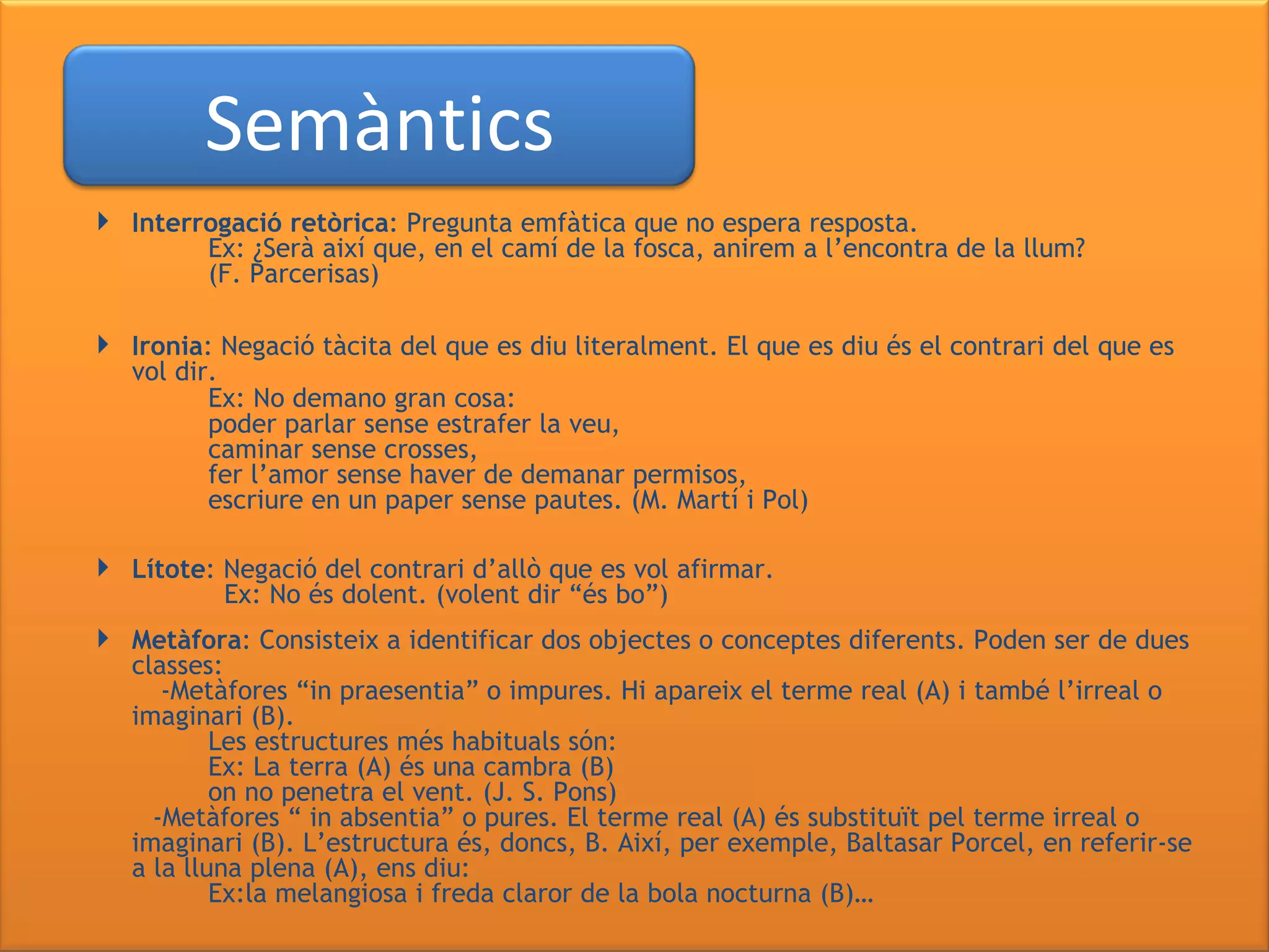 Interrogació retòrica : Pregunta emfàtica que no espera resposta. Ex: ¿Serà així que, en el camí de la fosca,   anirem a l’encontra de la llum? (F. Parcerisas)  Ironia : Negació tàcita del que es diu literalment. El que es diu és el contrari del que es vol dir. Ex: No demano gran cosa: poder parlar sense estrafer la veu, caminar sense crosses, fer l’amor sense haver de demanar permisos, escriure en un paper sense pautes. (M. Martí i Pol) Lítote : Negació del contrari d’allò que es vol afirmar. Ex: No és dolent. (volent dir “és bo”) Metàfora : Consisteix a identificar dos objectes o conceptes diferents. Poden ser de dues classes: -Metàfores “in praesentia” o impures. Hi apareix el terme real (A) i també l’irreal o imaginari (B).  Les estructures més habituals són: Ex: La terra (A) és una cambra (B) on no penetra el vent. (J. S. Pons) -Metàfores “ in absentia” o pures. El terme real (A) és substituït pel terme irreal o imaginari (B). L’estructura és, doncs, B. Així, per exemple, Baltasar Porcel, en referir-se a la lluna plena (A), ens diu: Ex:la melangiosa i freda claror de la bola nocturna (B)… Semàntics 