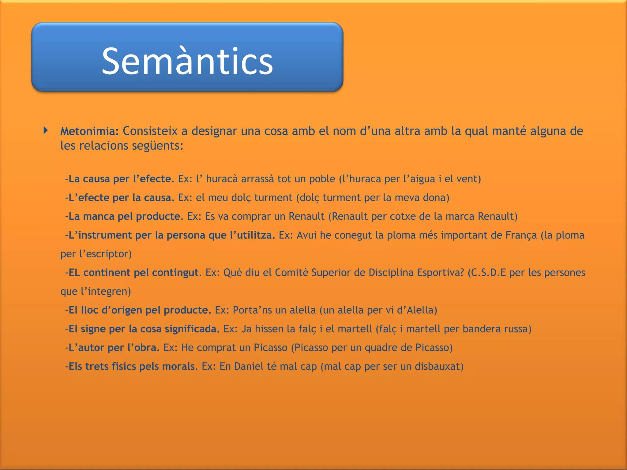 Metonímia:  Consisteix a designar una cosa amb el nom d’una altra amb la qual manté alguna de les relacions següents: - La causa per l’efecte . Ex: l’ huracà arrassà tot un poble (l’huraca per l’aigua i el vent) - L’efecte per la causa.  Ex: el meu dolç turment (dolç turment per la meva dona) - La manca pel producte . Ex: Es va comprar un Renault (Renault per cotxe de la marca Renault) - L’instrument per la persona que l’utilitza.  Ex: Avui he conegut la ploma més important de França (la ploma per l’escriptor) - EL continent pel contingut . Ex: Què diu el Comitè Superior de Disciplina Esportiva? (C.S.D.E per les persones que l’integren) - El lloc d’origen pel producte.  Ex: Porta’ns un alella (un alella per vi d’Alella)  - El signe per la cosa significada.  Ex: Ja hissen la falç i el martell (falç i martell per bandera russa) - L’autor per l’obra.  Ex: He comprat un Picasso (Picasso per un quadre de Picasso) - Els trets físics pels morals . Ex: En Daniel té mal cap (mal cap per ser un disbauxat) Semàntics 