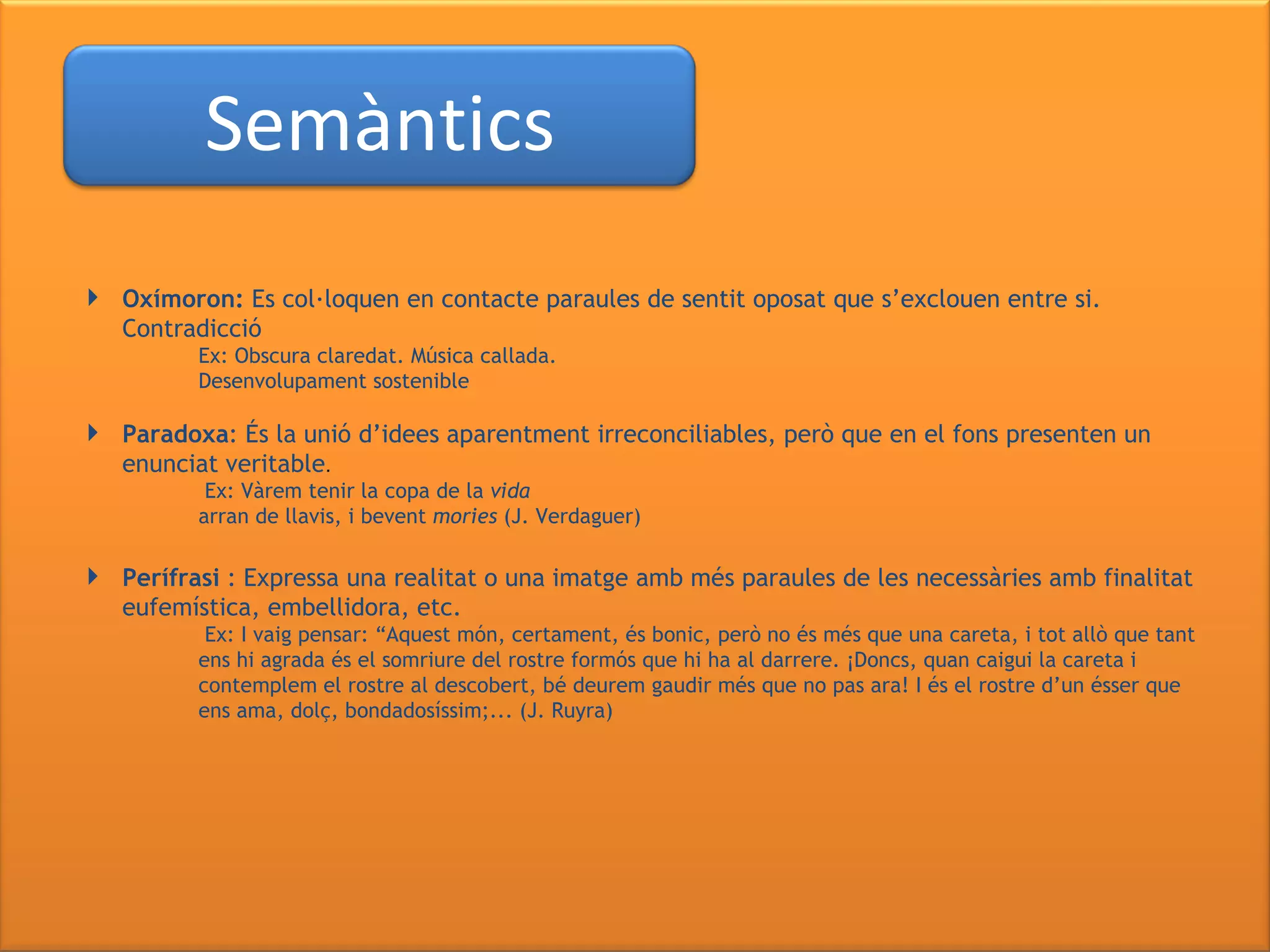 Oxímoron:  Es col·loquen en contacte paraules de sentit oposat que s’exclouen entre si. Contradicció Ex: Obscura claredat. Música callada.  Desenvolupament sostenible Paradoxa : És la unió d’idees aparentment irreconciliables, però que en el fons presenten un enunciat veritable .   Ex: Vàrem tenir la copa de la  vida arran de llavis, i bevent  mories  (J. Verdaguer) Perífrasi  : Expressa una realitat o una imatge amb més paraules de les necessàries amb finalitat eufemística, embellidora, etc.   Ex: I vaig pensar: “Aquest món, certament, és bonic, però no és més que una careta, i tot allò que tant  ens hi agrada és el somriure del rostre formós que hi ha al darrere. ¡Doncs, quan caigui la careta i  contemplem el rostre al descobert, bé deurem gaudir més que no pas ara! I és el rostre d’un ésser que  ens ama, dolç, bondadosíssim;... (J. Ruyra) Semàntics 