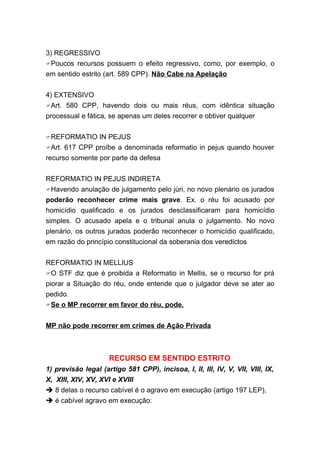 3) REGRESSIVO
Poucos recursos possuem o efeito regressivo, como, por exemplo, o
em sentido estrito (art. 589 CPP). Não Cabe na Apelação


4) EXTENSIVO
Art. 580 CPP, havendo dois ou mais réus, com idêntica situação
processual e fática, se apenas um deles recorrer e obtiver qualquer


REFORMATIO     IN PEJUS
Art. 617 CPP proíbe a denominada reformatio in pejus quando houver
recurso somente por parte da defesa


REFORMATIO IN PEJUS INDIRETA
Havendo anulação de julgamento pelo júri, no novo plenário os jurados
poderão reconhecer crime mais grave. Ex. o réu foi acusado por
homicídio qualificado e os jurados desclassificaram para homicídio
simples. O acusado apela e o tribunal anula o julgamento. No novo
plenário, os outros jurados poderão reconhecer o homicídio qualificado,
em razão do princípio constitucional da soberania dos veredictos


REFORMATIO IN MELLIUS
O STF diz que é proibida a Reformatio in Mellis, se o recurso for prá
piorar a Situação do réu, onde entende que o julgador deve se ater ao
pedido.
Se o MP recorrer em favor do réu, pode.


MP não pode recorrer em crimes de Ação Privada



                     RECURSO EM SENTIDO ESTRITO
1) previsão legal (artigo 581 CPP), incisoa, I, II, III, IV, V, VII, VIII, IX,
X, XIII, XIV, XV, XVI e XVIII
 8 delas o recurso cabível é o agravo em execução (artigo 197 LEP),
 é cabível agravo em execução:
 