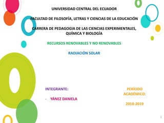 1
UNIVERSIDAD CENTRAL DEL ECUADOR
FACULTAD DE FILOSOFÍA, LETRAS Y CIENCIAS DE LA EDUCACIÓN
CARRERA DE PEDAGOGIA DE LAS CIENCIAS EXPERIMENTALES,
QUÍMICA Y BIOLOGÍA
RECURSOS RENOVABLES Y NO RENOVABLES
RADIACIÓN SOLAR
INTEGRANTE:
- YÁNEZ DANIELA
PERÍODO
ACADÉMICO:
2018-2019
 