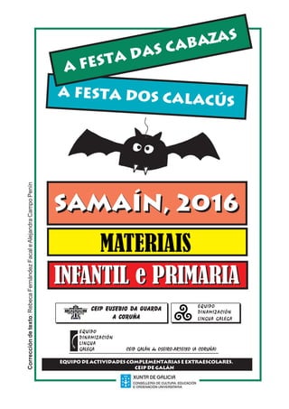 SAMAÍN,2016.AFESTADASCABAZAS.AFESTADOSCALACÚS 1
Correccióndetexto:RebecaFernándezFacaleAlejandraCampoPenín
A FESTA DOS CALACÚS
A FESTA DAS CABAZAS
MATERIAIS
SAMAÍN, 2016SAMAÍN, 2016
CEIP EUSEBIO DA GUARDA
A Coruña
EQUIPOEQUIPOEQUIPOEQUIPOEQUIPO
DINAMIZACIÓNDINAMIZACIÓNDINAMIZACIÓNDINAMIZACIÓNDINAMIZACIÓN
LINGUA GALEGALINGUA GALEGALINGUA GALEGALINGUA GALEGALINGUA GALEGA
EQUIPO DE ACTIVIDADES COMPLEMENTARIAS E EXTRAESCOLARES.
CEIP DE GALÁN
EQUIPOEQUIPOEQUIPOEQUIPOEQUIPO
DINAMIZACIÓNDINAMIZACIÓNDINAMIZACIÓNDINAMIZACIÓNDINAMIZACIÓN
LINGUALINGUALINGUALINGUALINGUA
GALEGA CEIP GALÁN de OSEIRO-ARTEIXO (A CORUÑA)GALEGA CEIP GALÁN de OSEIRO-ARTEIXO (A CORUÑA)GALEGA CEIP GALÁN de OSEIRO-ARTEIXO (A CORUÑA)GALEGA CEIP GALÁN de OSEIRO-ARTEIXO (A CORUÑA)GALEGA CEIP GALÁN de OSEIRO-ARTEIXO (A CORUÑA)
INFANTIL e PRIMARIAINFANTIL e PRIMARIA
 