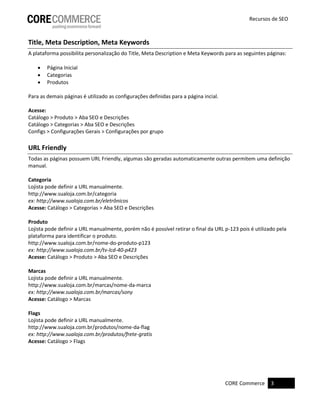 CORE Commerce 3
Recursos de SEO
Title, Meta Description, Meta Keywords
A plataforma possibilita personalização do Title, Meta Description e Meta Keywords para as seguintes páginas:
 Página Inicial
 Categorias
 Produtos
Para as demais páginas é utilizado as configurações definidas para a página incial.
Acesse:
Catálogo > Produto > Aba SEO e Descrições
Catálogo > Categorias > Aba SEO e Descrições
Configs > Configurações Gerais > Configurações por grupo
URL Friendly
Todas as páginas possuem URL Friendly, algumas são geradas automaticamente outras permitem uma definição
manual.
Categoria
Lojista pode definir a URL manualmente.
http://www.sualoja.com.br/categoria
ex: http://www.sualoja.com.br/eletrônicos
Acesse: Catálogo > Categorias > Aba SEO e Descrições
Produto
Lojista pode definir a URL manualmente, porém não é possível retirar o final da URL p-123 pois é utilizado pela
plataforma para identificar o produto.
http://www.sualoja.com.br/nome-do-produto-p123
ex: http://www.sualoja.com.br/tv-lcd-40-p423
Acesse: Catálogo > Produto > Aba SEO e Descrições
Marcas
Lojista pode definir a URL manualmente.
http://www.sualoja.com.br/marcas/nome-da-marca
ex: http://www.sualoja.com.br/marcas/sony
Acesse: Catálogo > Marcas
Flags
Lojista pode definir a URL manualmente.
http://www.sualoja.com.br/produtos/nome-da-flag
ex: http://www.sualoja.com.br/produtos/frete-gratis
Acesse: Catálogo > Flags
 