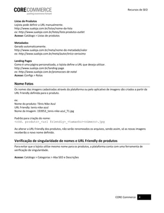 CORE Commerce 4
Recursos de SEO
Listas de Produtos
Lojista pode definir a URL manualmente.
http://www.sualoja.com.br/listas/nome-da-lista
ex: http://www.sualoja.com.br/listas/lista-produtos-outlet
Acesse: Catálogo > Listas de produtos
Metadados
Gerado automaticamente.
http://www.sualoja.com.br/meta/nome-do-metadado/valor
ex: http://www.sualoja.com.br/meta/autor/erico-verissimo
Landing Pages
Como é uma página personalizada, o lojista define a URL que deseja utilizar.
http://www.sualoja.com.br/landing-page
ex: http://www.sualoja.com.br/promocoes-de-natal
Acesse: Configs > Rotas
Nome Fotos
Os nomes das imagens cadastradas através da plataforma ou pelo aplicativo de imagens são criados a partir da
URL Friendly definida para o produto.
ex:
Nome do produto: Tênis Nike Azul
URL Friendly: tenis-nike-azul
Nome da Imagem: 193953_tenis-nike-azul_T1.jpg
Padrão para criação do nome:
<cód. produto>_<url friendly>_<tamanho><número>.jpg
Ao alterar a URL Friendly dos produtos, não serão renomeados os arquivos, sendo assim, só as novas imagens
receberão o novo nome definido.
Verificação de singularidade de nomes e URL Friendly de produtos
Para evitar que o lojista utilize mesmo nome para os produtos, a plataforma conta com uma ferramenta de
verificação de singularidade.
Acesse: Catálogo > Categorias > Aba SEO e Descrições
 