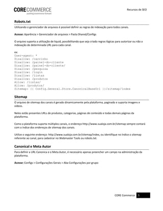 CORE Commerce 5
Recursos de SEO
Robots.txt
Utilizando o gerenciador de arquivos é possível definir as regras de indexação para todos canais.
Acesse: Aparência > Gerenciador de arquivos > Pasta Shared/Configs
O arquivo suporta a utilização de liquid, possibilitando que seja criado regras lógicas para autorizar ou não a
indexação de determinada URL para cada canal.
ex:
User-agent: *
Disallow: /carrinho
Disallow: /painel-do-cliente
Disallow: /painel-do-cliente/
Disallow: /pesquisa
Disallow: /login
Disallow: /listas
Disallow: /produtos
Allow: /listas/
Allow: /produtos/
Sitemap: {{ Config.General.Store.CanonicalBaseUrl }}/sitemap/índex
Sitemap
O arquivo de sitemap dos canais é gerado dinamicamente pela plataforma, paginado e suporta imagens e
vídeos.
Neles estão presentes URLs de produtos, categorias, páginas de conteúdo e todas demais páginas da
plataforma.
Como a plataforma suporta múltiplos canais, o endereço http://www.sualoja.com.br/sitemap sempre contará
com o índice dos endereços de sitemap dos canais.
Utilize o seguinte endereço: http://www.sualoja.com.br/sitemap/index, ou identifique no índice o sitemap
referente ao canal, para cadastrar no Webmaster Tools ou robots.txt.
Canonical e Meta Autor
Para definir a URL Canonica e o Meta Autor, é necessário apenas preencher um campo na administração da
plataforma.
Acesse: Configs > Configurações Gerais > Aba Configurações por grupo
 