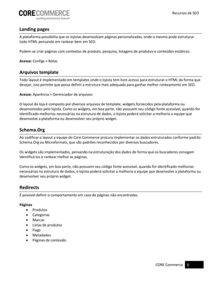 CORE Commerce 6
Recursos de SEO
Landing pages
A plataforma possibilita que os lojistas desenvolvam páginas personalizadas, onde o mesmo pode estruturar
todo HTML pensando em rankear bem em SEO.
Podem-se criar páginas com contextos de produto, pesquisa, listagens de produtos e conteúdos estáticos.
Acesse: Configs > Rotas
Arquivos template
Todo layout é implementado em templates onde o lojista tem livre acesso para estruturar o HTML da forma que
desejar, isso permite que possa definir a estrutura mais adequada para ganhar melhor rankeamento em SEO.
Acesse: Aparência > Gerenciador de arquivos
O layout da loja é composto por diversos arquivos de template, widgets fornecidos pela plataforma ou
desenvolvidos pelo lojista. Como os widgets, em boa parte, não possuem seu código fonte acessível, quando for
identificado melhorias necessárias na estrutura de dados, o lojista poderá solicitar a melhoria a equipe que
desenvolve a plataforma ou desenvolver seu próprio widget.
Schema.Org
Ao codificar o layout a equipe do Core Commerce procura implementar os dados estruturados conforme padrão
Schema.Org ou Microformats, que são padrões reconhecidos por diversos buscadores.
Os widgets são implementados, pensando na estruturação dos dados de forma que os buscadores consigam
identificá-los e rankear melhor as páginas.
Como os widgets, em boa parte, não possuem seu código fonte acessível, quando for identificado melhorias
necessárias na estrutura de dados, o lojista poderá solicitar a melhoria a equipe que desenvolve a plataforma ou
desenvolver seu próprio widget.
Redirects
É possível definir o comportamento em caso de páginas não encontradas.
Páginas
 Produtos
 Categorias
 Marcas
 Listas de produtos
 Flags
 Metadados
 Páginas de conteúdo
 