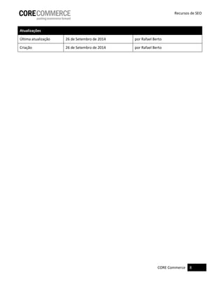 CORE Commerce 8
Recursos de SEO
Atualizações
Última atualização 26 de Setembro de 2014 por Rafael Berto
Criação 26 de Setembro de 2014 por Rafael Berto
 