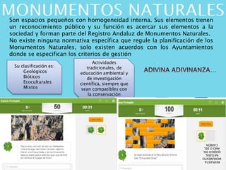 Son espacios pequeños con homogeneidad interna. Sus elementos tienen
un reconocimiento público y su función es acercar sus elementos a la
sociedad y forman parte del Registro Andaluz de Monumentos Naturales.
No existe ninguna normativa específica que regule la planificación de los
Monumentos Naturales, solo existen acuerdos con los Ayuntamientos
donde se especifican los criterios de gestión
Su clasificación es:
Geológicos
Bióticos
Ecoculturales
Mixtos
Actividades
tradicionales, de
educación ambiental y
de investigación
científica, siempre que
sean compatibles con
la conservación
RESPUESTA:
MONUMENTO
NATURAL
QUEJIGODEL
AMOODEL
CARBÓN
 