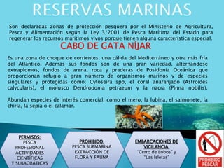 Son declaradas zonas de protección pesquera por el Ministerio de Agricultura,
Pesca y Alimentación según la Ley 3/2001 de Pesca Marítima del Estado para
regenerar los recursos marítimos vivos porque tienen alguna característica especial.
PERMISOS:
PESCA
PROFESIONAL
ACTIVIDADES
CIENTÍFICAS
Y SUBACUÁTICAS
PROHIBIDO:
PESCA SUBMARINA
EXTRACCIÓN DE
FLORA Y FAUNA
Es una zona de choque de corrientes, una cálida del Mediterráneo y otra más fría
del Atlántico. Además sus fondos son de una gran variedad, alternándose
extraplomos, fondos de arena, roca y praderas de Posidonia Oceánica que
proporcionan refugio a gran número de organismos marinos y de especies
singulares y protegidas como: Cytoseira spp, el coral anaranjado (Astroides
calycularis), el molusco Dendropoma petraeum y la nacra (Pinna nobilis).
Abundan especies de interés comercial, como el mero, la lubina, el salmonete, la
chirla, la sepia o el calamar.
EMBARCACIONES DE
VIGILANCIA:
“Cerro de Lobos” y
“Las Isletas”
 