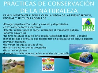 ES MUY IMPORTANTE LLEVAR A CABO LA “REGLA DE LAS TRES R” REDUCIR,
RECIBLAR Y REUTILIZAR ADEMAS DE …
•Recoger papel/cartón, vidrio y envases y depositarlos
en los contenedores específicos
•Intentar utilizar poco el coche, utilizando el transporte público
•Ahorrar agua y luz
•No tirar residuos al suelo sino al lugar apropiado (papeleras) y mucho
menos colillas o cristales que tardan mas en degradarse en incluso pueden
provocar incendios
•No verter las aguas sucias al mar
•Evitar transitar en zonas protegidas
•No arrancar plantas.
•Recoger las defecaciones de los animales de compañía
 