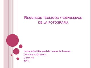 RECURSOS TÉCNICOS Y EXPRESIVOS
DE LA FOTOGRAFÍA
Universidad Nacional de Lomas de Zamora.
Comunicación visual.
Grupo 14.
2014.
 
