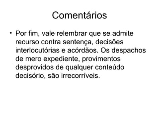 Comentários Por fim, vale relembrar que se admite recurso contra sentença, decisões interlocutórias e acórdãos. Os despachos de mero expediente, provimentos desprovidos de qualquer conteúdo decisório, são irrecorríveis. 