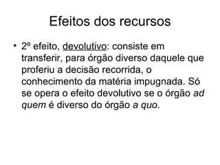Efeitos dos recursos 2º efeito,  devolutivo : consiste em transferir, para órgão diverso daquele que proferiu a decisão recorrida, o conhecimento da matéria impugnada. Só se opera o efeito devolutivo se o órgão  ad quem  é diverso do órgão  a quo . 