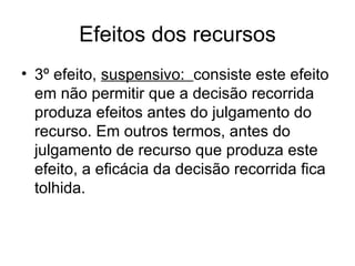 Efeitos dos recursos 3º efeito,  suspensivo:  consiste este efeito em não permitir que a decisão recorrida produza efeitos antes do julgamento do recurso. Em outros termos, antes do julgamento de recurso que produza este efeito, a eficácia da decisão recorrida fica tolhida. 