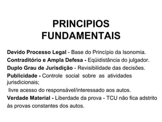 PRINCIPIOS FUNDAMENTAIS Devido Processo Legal  - Base do Princípio da Isonomia. Contraditório e Ampla Defesa -  Eqüidistância do julgador. Duplo Grau de Jurisdição  - Revisibilidade das decisões. Publicidade -  Controle  social  sobre  as  atividades  jurisdicionais; livre acesso do   responsável/interessado aos autos. Verdade Material -  Liberdade da prova - TCU não fica adstrito  às provas constantes dos autos. 