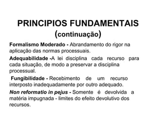PRINCIPIOS FUNDAMENTAIS ( continuação ) Formalismo Moderado -  Abrandamento do rigor na aplicação das normas processuais. Adequabilidade - A  lei  disciplina  cada  recurso  para  cada situação, de modo a preservar a disciplina processual. Fungibilidade -  Recebimento  de  um  recurso  interposto inadequadamente por outro adequado. Non reformatio in pejus -  Somente  é  devolvida  a  matéria impugnada - limites do efeito devolutivo dos recursos. 