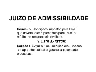 JUIZO DE ADMISSIBILDADE Conceito:  Condições impostas pela Lei/RI que devem  estar  presentes para  que  o  mérito  do recurso seja avaliado. (art. 278 do RI/TCU)  Razões :  Evitar o  uso  indevido e/ou  inócuo  do aparelho estatal e garantir a celeridade processual. 