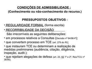 CONDIÇÕES DE ADMISSIBILIDADE :   (Conhecimento ou não-conhecimento do recurso.) PRESSUPOSTOS OBJETIVOS : REGULARIDADE FORMAL  (forma escrita) RECORRIBILIDADE DA DECISÃO   São irrecorríveis as seguintes deliberações:  em processos relativos a Consultas ( Decisão nº 64/96-P );  que convertem processo em TCE  (art. 279 do RI) ;  que instauram TCE ou determinam a realização de medidas preliminares (audiência, citação, diligência, inspeção, audit.); que rejeitam alegações de defesa  (art. 23, §§ 1º e 2º, Res/TCU nº 36/95). 