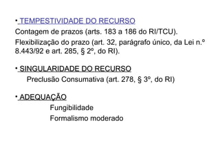 TEMPESTIVIDADE DO RECURSO   Contagem de prazos (arts. 183 a 186 do RI/TCU). Flexibilização do prazo (art. 32, parágrafo único, da Lei n.º 8.443/92 e art. 285, § 2º, do RI). SINGULARIDADE DO RECURSO   Preclusão Consumativa (art. 278, § 3º, do RI)  ADEQUAÇÃO Fungibilidade Formalismo moderado 