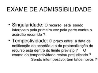EXAME DE ADMISSIBILIDADE Singularidade:  O recurso  está  sendo  interposto pela primeira vez pela parte contra o acórdão recorrido ? Tempestividade:  O prazo entre  a data de notificação do acórdão e a da protocolização do recurso está dentro do limite previsto ?  O exame da tempestividade restou prejudicado ?  Sendo intempestivo, tem fatos novos ?  