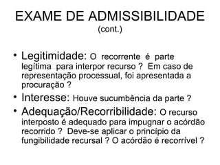EXAME DE ADMISSIBILIDADE  (cont.) Legitimidade:  O  recorrente  é  parte  legítima  para interpor recurso ?  Em caso de representação processual, foi apresentada a procuração ?  Interesse:  Houve sucumbência da parte ?  Adequação/Recorribilidade:  O recurso interposto é adequado para impugnar o acórdão recorrido ?  Deve-se aplicar o princípio da fungibilidade recursal ? O acórdão é recorrível ? 