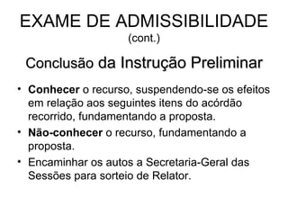 EXAME DE ADMISSIBILIDADE  (cont.) Conclusão  da Instrução Preliminar Conhecer  o recurso, suspendendo-se os efeitos em relação aos seguintes itens do acórdão recorrido, fundamentando a proposta. Não-conhecer  o recurso, fundamentando a proposta. Encaminhar os autos a Secretaria-Geral das Sessões para sorteio de Relator. 