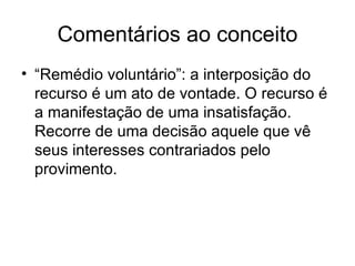 Comentários ao conceito “Remédio voluntário”: a interposição do recurso é um ato de vontade. O recurso é a manifestação de uma insatisfação. Recorre de uma decisão aquele que vê seus interesses contrariados pelo provimento. 