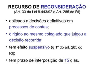 RECURSO DE  RECONSIDERAÇÃO (Art. 33 da Lei 8.443/92 e Art. 285 do RI) aplicado a decisões definitivas em  processos de contas; dirigido ao mesmo colegiado que julgou a decisão recorrida; tem efeito  suspensivo  ( § 1º do art. 285 do RI) ; tem prazo de interposição de  15  dias. 