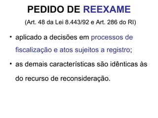 PEDIDO DE  REEXAME   (Art. 48 da Lei 8.443/92 e Art. 286 do RI) aplicado a decisões em  processos de fiscalização e atos sujeitos a registro ; as demais características são idênticas às  do recurso de reconsideração. 