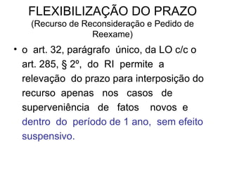 FLEXIBILIZAÇÃO DO PRAZO (Recurso de Reconsideração e Pedido de Reexame) o  art. 32, parágrafo  único, da LO c/c o art. 285, § 2º,  do  RI  permite  a  relevação  do prazo para interposição do  recurso  apenas  nos  casos  de  superveniência  de  fatos  novos  e  dentro  do  período de 1 ano,  sem efeito suspensivo. 