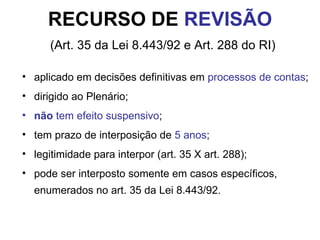 RECURSO DE  REVISÃO   (Art. 35 da Lei 8.443/92 e Art. 288 do RI) aplicado em decisões definitivas em  processos de contas ; dirigido ao Plenário; não  tem efeito suspensivo ; tem prazo de interposição de  5 anos ; legitimidade para interpor (art. 35 X art. 288); pode ser interposto somente em casos específicos, enumerados no art. 35 da Lei 8.443/92. 