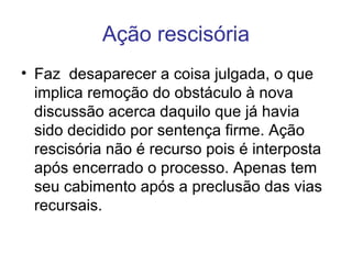 Ação rescisória Faz  desaparecer a coisa julgada, o que implica remoção do obstáculo à nova discussão acerca daquilo que já havia sido decidido por sentença firme. Ação rescisória não é recurso pois é interposta após encerrado o processo. Apenas tem seu cabimento após a preclusão das vias recursais. 