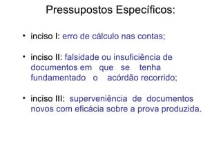 Pressupostos Específicos: inciso I:  erro de cálculo nas contas; inciso II:  falsidade ou insuficiência de documentos em  que  se  tenha  fundamentado  o  acórdão recorrido; inciso III:  superveniência  de  documentos  novos com eficácia sobre a prova produzida . 