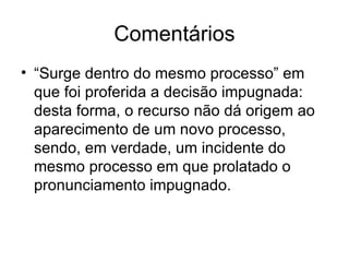 Comentários “Surge dentro do mesmo processo” em que foi proferida a decisão impugnada: desta forma, o recurso não dá origem ao aparecimento de um novo processo, sendo, em verdade, um incidente do mesmo processo em que prolatado o pronunciamento impugnado. 