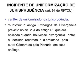 INCIDENTE DE UNIFORMIZAÇÃO DE JURISPRUDÊNCIA   (art. 91 do RI/TCU) caráter de uniformizador da jurisprudência; “ substitui”  o  antigo  Embargos  de  Divergência previsto no art. 234 do antigo RI, que era aplicado quando  houvesse  divergência  entre  a  decisão  recorrida  e  a prolatada  pela  outra Câmara   ou pelo Plenário, em caso análogo. 