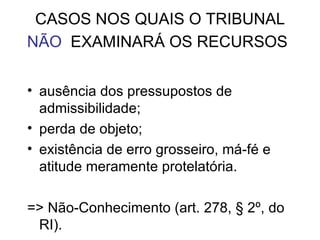 CASOS NOS QUAIS O TRIBUNAL  NÃO   EXAMINARÁ OS RECURSOS   ausência dos pressupostos de admissibilidade; perda de objeto; existência de erro grosseiro, má-fé e atitude meramente protelatória. => Não-Conhecimento (art. 278, § 2º, do RI). 