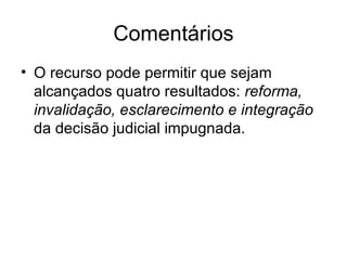 Comentários O recurso pode permitir que sejam alcançados quatro resultados:  reforma, invalidação, esclarecimento e integração  da decisão judicial impugnada. 