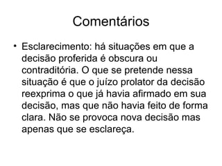 Comentários Esclarecimento: há situações em que a decisão proferida é obscura ou contraditória. O que se pretende nessa situação é que o juízo prolator da decisão reexprima o que já havia afirmado em sua decisão, mas que não havia feito de forma clara. Não se provoca nova decisão mas apenas que se esclareça. 