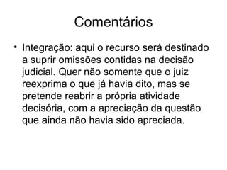 Comentários Integração: aqui o recurso será destinado a suprir omissões contidas na decisão judicial. Quer não somente que o juiz reexprima o que já havia dito, mas se pretende reabrir a própria atividade decisória, com a apreciação da questão que ainda não havia sido apreciada. 