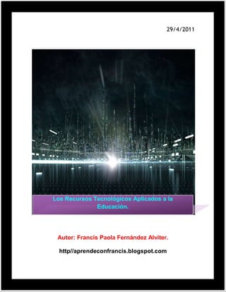 29/4/2011Autor: Francis Paola Fernández Alviter.http//aprendeconfrancis.blogspot.com Los Recursos Tecnológicos Aplicados a la Educación.<br />Índice.<br />Introducción………………………………………………………………….4<br />Propuesta del proyecto………………………………………………………6<br />Recursos tecnológicos……………………………………………………….7<br />¿Cómo clasificar los recursos?……………………………………………….8<br />¿Qué función cumplen en la enseñanza……………………………………………………………………….8<br />Unidad 1. Hoja de texto………………………………………………………………………………10<br />Hardware y Software.<br /> Historia de la computadora ……………………………………………………1o<br />Generaciones de las computadoras……………………………………………17<br />Clasificación de las computadoras……………………………………………...21<br />Hardware…………………………………………………………………………..25<br />Definición de Hardware………………………………………………………….25<br />Clasificación de Hardware………………………………………………………25<br />Software…………………………………………………………………………...35<br />Definición de software………………………………………………………..36<br />Clasificación del software…………………………………………………….36<br />Virus…………………………………………………………………………….45 <br />Clasificación de los virus………………………………………………………46<br />Windows…………………………………………………………………………46 <br />Dispositivos periféricos: Formato Multimedia………………………………..50.<br />Entorno grafico…………………………………………………………………..57<br />Creación de presentaciones…………………………………………………...78. <br />Conclusión……………………………………………………………………….85 <br />Bibliografía……………………………………………………………………...86. <br />Introducción.<br />Desde que el hombre comenzó a tener uso de razón, se ha dado a la tarea de crear maneras de comunicar sus necesidades, de recibir información, y transmitir conocimientos.<br />Es en este punto donde el hombre desarrolla las tecnologías, primero para hacer mas cómoda su vida y luego para aprender y comunicar. El primer rastro tecnológico si se puede decir así es el dibujo.<br />Con él, atravez de imágenes, enseño a sus congéneres acerca del mundo que observa y hoy todavía podemos aprender de ellos.<br />Más tarde fue la escritura, mejor dicho tinta y el papel. Con ellos comenzó a escribir datos, observaciones y análisis de todo lo que le rodea. Aunque esta información era exclusiva para algunos, se logro el cometido.<br />Después Gutenberg ideo una forma de reproducir más rápido y de manera más barata toda la información contenida en los manuscritos, y ¡BUMM¡ nació la imprenta.<br />A partir de aquí, nacen los libros en forma seriada y con la ventaja de que ahora todo el mundo con ganas de aprender, pude acceder a ellos.  Con el paso de los siglos, y con el desarrollo de nuevas tecnologías en maquinaria de impresión, se mejoro la calidad de los libros.<br />Hasta que llegaron los medios audiovisuales (televisión y cine) ahora las cosas cambiaron porque el individuo no solo aprende leyendo, si no también observando y escuchando.<br />Se desarrollan programas infantiles y documentales para apoyar a las personas en la forma de aprender.<br />Actualmente, con la aparición de la computadora, el internet y la gran gama de software que existen, se a alcanzado un nivel de apoyo tecnológico muy amplio y tiende una gama de opciones para que los individuos aprendan, sea el nivel educativo que sea.<br />Tema.<br />Los Recursos Tecnológicos Aplicados a la Educación.<br />Objetivo del proyecto.<br />El objetivo de este proyecto es dar a conocer, los recursos multimedios que se aplican al nivel educativo. <br />Tema a tratar.<br />Recursos tecnológicos, ¿Cómo clasificar los recursos?, ¿Qué función cumplen con la enseñanza?, hoja de texto, creación de presentaciones.<br />Software a usar.<br />Windows movie maker.<br />Formato de archivo.<br />Word, PowerPoint, audio<br />Elementos multimedia.<br />Audio, videos, música, imágenes, texto, fotografías.<br />Recursos tecnológicos.<br />Entendemos la gestión tecnológica como el manejo de recursos tecnológicos y tecnologías, en un proceso dinámico y evolutivo, con miras a alcanzarlos objetivos de la organización. <br />Esto significa que nuestro enfoque tiene una concepción sistémica, dado que se privilegia el resultado global (de acuerdo con los objetivos de la organización), y se subordinan a éste los resultados locales (de las partes). <br />Las empresas (o las unidades estratégicas de negocios) constituyen organizaciones que evolucionan permanentemente, es decir son sistemas dinámicos. Adicionalmente, la actividad empresarial se desarrolla dentro de un contexto que incluye el marco regulatorio y los mercados externos, que también evolucionan, constituyendo unsuprasistema dinámico. <br />Así, la interacción entre la organización y el contexto que la enmarca, son la base de su dinámica competitiva. Para ser competitiva, la organización debe gestionar estratégicamente sus tecnologías, para que el cambio interno se alinee estratégicamente con las dinámicas externas, desarrollando ventajas competitivas y permitiendo el cumplimiento de sus objetivos de negocio. <br />¿Cómo clasificar los recursos?<br />Existen varios criterios de clasificación. Si consideramos la clasificación de los materiales según el soporte que realiza la OEI en el documento del Congreso Iberoamericano de Educación de 1985, diremos que resultan las siguientes categorías: <br />los pequeños medios audiovisuales (aquí se incluyen los tecnológicos como retroproyector y los no tecnológicos, por ejemplo, las láminas y el pizarrón entre otros); <br />los materiales impresos; <br />la radio, la TV abierta como videodiscos, videograbaciones, películas; <br />la computadora, sitios de Internet, CD-ROM, programas de computación, etcétera. <br />¿Qué función cumplen en la enseñanza?<br />Los recursos son facilitadores de la comunicación en relación con el aprendizaje. Inciden en este proceso y pueden afectarlo positiva o negativamente. Suponer que el uso de este tipo de recursos mejora la calidad de los aprendizajes implica una visión tecnocrática de la educación; todo dependerá del criterio utilizado tanto en la selección de los recursos como en su uso.<br />Algunas de las funciones específicas de los recursos tecnológicos son:<br />Dinamizar la enseñanza. <br />Poner al alumno en contacto con realidades y producciones lejanas en tiempo y espacio. <br />Mostrar diferentes formas de representar la realidad. <br />Vincular a los alumnos con diversos lenguajes expresivos y comunicativos que circulan socialmente. <br />Favorecer el acceso a distintos grados de información estructurada. <br />Propiciar diferentes herramientas para la indagación, producción y sistematización de la información. <br />En cuanto a los recursos tecnológicos audiovisuales, de más reciente incorporación en la escuela, se reconocen las siguientes funciones:<br />Motivadora, porque generalmente capta el interés de los alumnos. <br />Catalizadora, en tanto permite investigar y construir la realidad partiendo de una experiencia didáctica. <br />Informativa, porque presenta un discurso específico sobre conceptos, procedimientos y destrezas. <br />Redundante, en la medida en que ilustra un contenido expresado con otro medio. <br />De comprobación, porque permite verificar una idea, un proceso u operación. <br />Sugestiva, por el impacto visual que produce. <br />Unidad 1. Hoja de texto.<br />hardware y software.<br />Historia de la computadora.<br /> EL ABACO; quizá fue el primer dispositivo mecánico de contabilidad que existió. Se ha calculado que tuvo su origen hace al menos 5000 años y su efectividad ha soportado la prueba del tiempo.<br /> LA PASCALINA; El inventor y pintor Leonardo Da Vencí (1452-1519) trazó las ideas para una sumadora mecánica. Siglo y medio después, el filósofo y matemático francés Balicé Pascal (1623-1662) por fin inventó y construyó la primera sumadora mecánica. Se le llamo Pascalina y funcionaba como maquinaria a base de engranes y ruedas. A pesar de que Pascal fue enaltecido por toda Europa debido a sus logros, la Pascalina, resultó un desconsolador fallo financiero, pues para esos momentos, resultaba más costosa que la labor humana para los cálculos aritméticos.<br /> LA LOCURA DE BABBAGE, Charles Babbage (1793-1871), visionario inglés y catedrático de Cambridge, hubiera podido acelerar el desarrollo de las computadoras si él y su mente inventiva hubieran nacido 100 años después. Adelantó la situación del hardware computacional al inventar la quot;
máquina de diferenciasquot;
, capaz de calcular tablas matemáticas. En 1834, cuando trabajaba en los avances de la máquina de diferencias Babbage concibió la idea de una quot;
máquina analíticaquot;
.<br /> En esencia, ésta era una computadora de propósitos generales. Conforme con su diseño, la máquina analítica de Babbage podía suma r, substraer, multiplicar y dividir en secuencia automática a una velocidad de 60 sumas por minuto. El diseño requería miles de engranes y mecanismos que cubrirían el área de un campo de futbol y necesitaría accionarse por una locomotora. Los escépticos l e pusieron el sobrenombre de quot;
la locura de Babbagequot;
. Charles Babbage trabajó en su máquina analítica hasta su muerte.<br /> Los trazos detallados de Babbage describían las características incorporadas ahora en la moderna computadora electrónica. Si Babbage hubiera vivido en la era de la tecnología electrónica y las partes de precisión, hubiera adelantado el nacimiento de la computadora electrónica por varias décadas. Irónicamente, su obra se olvidó a tal grado, que algunos pioneros en el desarrollo de la computadora electrónica ignoraron por completo sus conceptos sobre memoria, impresoras, tarjetas perforadas y control de pro grama secuencia.<br /> LA PRIMERA TARJETA PERFORADA; El telar de tejido, inventado en 1801 por el Francés Joseph-Marie Jackard (1753-1834), usado todavía en la actualidad, se controla por medio de tarjetas perforadas. El telar de Jackard opera de la manera siguiente: las  tarjetas se perforan estratégicamente y se acomodan en cierta secuencia para indicar un diseño de tejido en particular. Charles Babbage quiso aplicar el concepto de las tarjetas perforadas del telar de Jackard en su motor analítico. En 1843 Lady Ada Augusta Lovelace sugirió la idea de que las tarjetas perforadas pudieran adaptarse de manera que propiciaran que el motor de Babbage repitiera ciertas operaciones. Debido a esta sugerencia algunas personas consideran a Lady Lovelace la primera programadora.<br /> Herman Hollerit (1860-1929) La oficina de censos estadounidense no terminó el censo de 1880 sino hasta 1888. La dirección de la oficina ya había llegado a la conclusión de que el censo de cada diez años tardaría más que los mismo 10 años para terminarlo. La oficina de censos comisiono al estadística Herman Hollerit para que aplicara su experiencia en tarjetas perforadas y llevara a cabo el censo de 1890.<br /> Con el procesamiento de las tarjetas perforadas y el tabulador de tarjetas perforadas de Hollerit, el censo se terminó en sólo 3 a años y la oficina se ahorró alrededor de $5,000,000 de dólares. Así empezó el procesamiento automatizado de datos. Hollerit no tomó la idea de las tarjetas perforadas del invento de Jackard, sino de la quot;
fotografía de perforaciónquot;
 Algunas líneas ferroviarias de la época expedían boletos con descripciones físicas del pasajero; los conductores hacían orificios en los boletos que describían el color de cabello, de ojos y la forma de nariz del pasajero. Eso le dio a Hollerith la idea para hacer la fotografía perforada de cada persona que se iba a tabular.<br /> Hollertih fundó la Tabulating Machine Company y vendió sus productos en todo el mundo. La demanda de sus máquinas se extendió incluso hasta Rusia. El primer censo llevado a cabo en Rusia en 1897, se registró con el Tabulador de Hollerith. En 1911, la Tabulating Machine Company, al unirse con otras Compañías, formó la Computing-Tabulating-Recording-Company.LAS MAQUINAS ELECTROMECANICAS DE CONTABILIDAD (MEC) Los resultados de las máquinas tabuladoras tenían que llevarse al corriente por medios manuales, hasta que en 1919 la Computing-Tabulating-Recording-Company. anunció la aparición de la impresora/listadora. Esta innovación revolucionó la manera en que las Compañías efectuaban sus operaciones.<br /> Para reflejar mejor el alcance de sus intereses comerciales, en 1924 la Compañía cambió el nombre por el de international Bussines Machines Corporation (IBM) Durante décadas, desde mediados de los cincuentas la tecnología de las tarjetas perforadas se perfeccionó con la implantación de más dispositivos con capacidades más complejas. Dado que cada tarjeta contenía en general un registro (Un nombre, dirección, etc.) el procesamiento de la tarjeta perforada se conoció también como procesamiento de registro unitario. La familia de las máquinas electromecánicas de contabilidad (EAM) eloctromechanical accounting machine de dispositivos de tarjeta perforada comprende: la perforadora de tarjetas, el verificador, el reproductor, la perforación sumaria, el intérprete, e l clasificador, el cotejador, el calculador y la máquina de contabilidad. El operador de un cuarto de máquinas en una instalación de tarjetas perforadas tenía un trabajo que demandaba mucho esfuerzo físico. Algunos cuartos de máquinas asemejaban la actividad de una fábrica; las tarjetas perforadas y las salidas impresas se cambiaban de un dispositivo a otro en carros manuales, el ruido que producía eran tan intenso como el de una planta ensambladora de automóviles.<br />Pioneros de la computación<br /> ATANASOFF Y BERRY Una antigua patente de un dispositivo que mucha genté creyó que era la primera computadora digital electrónica, se invalidó en 1973 por orden de un tribunal federal, y oficialmente se le dio el crédito a John V. Atanasoff como el inventor de la computadora digital electrónica. El Dr. Atanasoff, catedrático de la Universidad Estatal de Iowa, desarrolló la primera computadora digital electrónica entre los años de 1937 a 1942. Llamó a su invento la computadora Atanasoff-Berry, ó solo ABC (Atanasoff Berry Com puter). Un estudiante graduado, Clifford Berry, fue una útil ayuda en la construcción de la computadora ABC.<br /> Algunos autores consideran que no hay una sola persona a la que se le pueda atribuir el haber inventado la computadora, sino que fue el esfuerzo de muchas personas. Sin embargo en el antiguo edificio de Física de la Universidad de Iowa aparece una p laca con la siguiente leyenda: quot;
La primera computadora digital electrónica de operación automática del mundo, fue construida en este edificio.<br />En 1939 por John Vincent Atanasoff, matemático y físico de la Facultad de la Universidad, quien concibió la idea, y por Clifford Edward Berry, estudiante graduado de física.quot;
<br /> Mauchly y Eckert, después de varias conversaciones con el Dr. Atanasoff, leer apuntes que describían los principios de la computadora ABC y verla en persona, el Dr. John W. Mauchly colaboró con J.Presper Eckert, Jr. para desarrollar una máquina que calculara tablas de trayectoria para el ejército estadounidense. El producto final, una computadora electrónica completamente operacional a gran escala, se terminó en 1946 y se llamó ENIAC (Electronic Numerical Integrator And Computer), ó Integrador numérico y calculador electrónico.<br /> La ENIAC construida para aplicaciones de la Segunda Guerra mundial, se terminó en 30 meses por un equipo de científicos que trabajan bajo reloj. La ENIAC, mil veces más veloz que sus predecesoras electromecánicas, irrumpió como un importante descubrimiento en la tecnología de la computación. Pesaba 30 toneladas y ocupaba un espacio de 450 mts cuadrados, llenaba un cuarto de 6 m x 12 m y con tenía 18,000 bulbos, tenía que programarse manualmente conectándola a 3 tableros que contenían más de 6000 interruptores. Ingresar un nuevo programa era un proceso muy tedioso que requería días o incluso semanas. A diferencia de las computadoras actuales que operan con un sistema binario (0,1) la ENIAC operaba con uno decimal (0, 1,2.9) La ENIAC requería una gran cantidad de electricidad. La leyenda cuenta que la ENIAC, construida en la Universidad de Pensilvania, bajaba las luces de Filadelfia siempre que se activaba. La imponente escala y las numerosas aplicaciones generales de la ENIAC señalaron el comienzo de la primera generación de computadoras.<br /> En 1945, John von Neumann, que había trabajado con Eckert y Mauchly en la Universidad de Pennsylvania, publicó un artículo acerca del almacenamiento de programas. El concepto de programa almacenado permitió la lectura de un programa dentro de la memoria d e la computadora, y después la ejecución de las instrucciones del mismo sin tener que volverlas a escribir. La primera computadora en usar el citado concepto fue la llamada EDVAC (Eletronic Discrete-Variable Automatic Computer, es decir computadora automática electrónica de variable discreta), desarrollada por Von Neumann, Eckert y Mauchly.<br /> Los programas almacenados dieron a las computadoras una flexibilidad y confiabilidad tremendas, haciéndolas más rápidas y menos sujetas a errores que los programas mecánicos. Una computadora con capacidad de programa almacenado podría ser utilizada para v arias aplicaciones cargando y ejecutando el programa apropiado. Hasta este punto, los programas y datos podría ser ingresados en la computadora sólo con la notación binaria, que es el único código que las computadoras quot;
entiendenquot;
.<br /> El siguiente desarrollo importante en el diseño de las computadoras fueron los programas intérpretes, que permitían a las personas comunicarse con las computadoras utilizando medios distintos a los números binarios. En 1952 Grace Murray Hoper una oficial de la Marina de E.U., desarrolló el primer compilador, un programa que puede traducir enunciados parecidos al inglés en un código binario comprensible para la maquina llamado COBOL (COmmon Business-Oriented Langu aje).<br />Generaciones de computadoras<br />Primera Generación de Computadoras<br /> (De 1951 a 1958) Las computadoras de la primera Generación emplearon bulbos para procesar información. Los operadores ingresaban los datos y programas en código especial por medio de tarjetas perforadas. El almacenamiento interno se lograba con un tambor que giraba rápida mente, sobre el cual un dispositivo de lectura/escritura colocaba marcas magnéticas. Esas computadoras de bulbos eran mucho más grandes y generaban más calor que los modelos contemporáneos.<br /> Eckert y Mauchly contribuyeron al desarrollo de computadoras de la 1era Generación formando una CIA. Privada y construyendo UNIVAC I, que el Comité del censó utilizó para evaluar el de 1950. La IBM tenía el monopolio de los equipos de procesamiento de datos a base de tarjetas perforadas y estaba teniendo un gran auge en productos como rebanadores de carne, básculas para comestibles, relojes y otros artículos; sin embargo no había logrado el c contrato para el Censo de 1950.<br /> Comenzó entonces a construir computadoras electrónicas y su primera entrada fue con la IBM 701 en 1953. Después de un lento pero excitante comienzo la IBM 701 se convirtió en un producto comercialmente viable. Sin embargo en 1954 fue introducido e l modelo IBM 650, el cual es la razón por la que IBM disfruta hoy de una gran parte del mercado de las computadoras. La administración de la IBM asumió un gran riesgo y estimó una venta de 50 computadoras. Este número era mayor que la cantidad de computadoras instaladas en esa época en E.U. De hecho la IBM instaló 1000 computadoras. El resto es historia. Aunque caras y de uso limitado las computadoras fueron aceptadas rápidamente por las Compañías privadas y de Gobierno. A la mitad de los años 50 IBM y Remington Rand se consolidaban como líderes en la fabricación de computadoras.<br />Segunda Generación<br /> (1959-1964) Transistor Compatibilidad limitada El invento del transistor hizo posible una nueva generación de computadoras, más rápidas, más pequeñas y con menores necesidades de ventilación. Sin embargo el costo seguía siendo una porción significativa del presupuesto de una Compañía. Las computadoras de la segunda generación también utilizaban redes de núcleos magnéticos en lugar de tambores giratorios para el almacenamiento primario. Estos núcleos contenían pequeños anillos de material magnético, enlazados entre sí, en los cuales podrían almacenarse datos e instrucciones.<br />Los programas de computadoras también mejoraron. El COBOL desarrollado durante la 1era generación estaba ya disponible comercialmente. Los programas escritos para una computadora podían transferirse a otra con un mínimo esfuerzo. El escribir un programa ya no requería entender plenamente el hardware de la computación. Las computadoras de la 2da Generación eran substancialmente más pequeñas y rápidas que las de bulbos, y se usaban para nuevas aplicaciones, como en los sistemas para reservación en líneas aéreas, control de tráfico aéreo y simulaciones para uso general.<br /> Las empresas comenzaron a aplicar las computadoras a tareas de almacenamiento de registros, como manejo de inventarios, nómina y contabilidad. La marina de E.U. utilizó las computadoras de la Segunda Generación para crear el primer simulador de vuelo (Whirlwind I). HoneyWell se colocó como el primer competidor durante la segunda generación de computadoras. Burroughs, Univac, NCR, CDC, HoneyWell, los más grandes competidores de IBM durante los 60s se conocieron como el grupo BUNCH (siglas).<br />Tercera Generación<br /> (1964-1971) circuitos integrados Compatibilidad con equipo mayor Multiprogramación Minicomputadora Las computadoras de la tercera generación emergieron con el desarrollo de los circuitos integrados (pastillas de silicio) en las cuales se colocan miles de componentes electrónicos, en una integración en miniatura. Las computadoras nuevamente se hicieron más pequeñas, más rápidas, desprendían menos calor y eran energéticamente más eficientes. Antes del advenimiento de los circuitos integrados, las computadoras estaban diseñadas para aplicaciones matemáticas o de negocios, pero no para las dos cosas.<br /> Los circuitos integrados permitieron a los fabricantes de computadoras incrementar la flexibilidad de los programas, y estandarizar sus modelos. La IBM 360 una de las primeras computadoras comerciales que usó circuitos integrados, podía realizar tanto análisis numéricos como administración ó procesamiento de archivos. Los clientes podían escalar sus sistemas 360 a modelos IBM de mayor tamaño y podían todavía correr sus programas actuales. Las computadoras trabajaban a tal velocidad que proporcionaban la capacidad de correr más de un programa de manera simultánea (multiprogramación).<br /> Por ejemplo la computadora podía estar calculando la nomina y aceptando pedidos al mismo tiempo. Minicomputadoras, Con la introducción del modelo 360 IBM acaparó el 70% del mercado, para evitar competir directamente con IBM la empresa Digital Equipment Corporation DEC redirigió sus esfuerzos hacia computadoras pequeñas. Mucho menos costosas de compra r y de operar que las<br />Computadoras grandes, las Minicomputadoras se desarrollaron durante la segunda generación pero alcanzaron su mayor auge entre 1960 y 70.<br />La cuarta Generación<br /> (1971 a la fecha)<br />Microprocesador<br />Chips de memoria.<br />Micro miniaturización<br /> Dos mejoras en la tecnología de las computadoras marcan el inicio de la cuarta generación: el reemplazo de las memorias con núcleos magnéticos, por las de Chips de silicio y la colocación de muchos más componentes en un Chic: producto de la microminiaturi zación de los circuitos electrónicos. El tamaño reducido del microprocesador de Chips hizo posible la creación de las computadoras personales. (PC) Hoy en día las tecnologías LSI (Integración a gran escala) y VLSI (integración a muy gran escala) permiten que cientos de miles de componentes electrónicos se almacén en un clip. Usando VLSI, un fabricante puede hacer que una computadora pequeña rivalice con una computadora de la primera generación que ocupara un cuarto completo.<br />Clasificación de las computadoras:<br />Supercomputadoras<br />Macro computadoras<br />Minicomputadoras<br />Microcomputadoras o PC´s<br />Supercomputadoras:<br />Una supercomputadora es el tipo de computadora más potente y más rápido que existe en un momento dado. Estas máquinas están diseñadas para procesar enormes cantidades de información en poco tiempo y son dedicadas a una tarea específica. Así mismo son las más caras, sus precios alcanzan los 30 MILLONES de dólares y más; y cuentan con un control de temperatura especial, esto para disipar el calor que algunos componentes alcanzan a tener. Unos ejemplos de tareas a las que son expuestas las supercomputadoras son los siguientes:<br /> 1.  Búsqueda y estudio de la energía y armas nucleares.<br />2.  Búsqueda de yacimientos petrolíferos con grandes bases de datos sísmicos.<br />3.  El estudio y predicción de tornados.<br />4.  El estudio y predicción del clima de cualquier parte del mundo.<br />5.  La elaboración de maquetas y proyectos de la creación de aviones, simuladores de vuelo. Etc.<br /> Debido a su precio, son muy pocas las supercomputadoras que se construyen en un año. Macro computadoras o Mainframes.<br />Macro computadoras:<br /> Las macro computadoras son también conocidas como Mainframes. Los mainframes son grandes, rápidos y caros sistemas que son capaces de controlar cientos de usuarios simultáneamente, así como cientos de dispositivos de entrada y salida. Los mainframes tienen un costo que va desde 350,000 dólares hasta varios millones de dólares.<br /> De alguna forma los mainframes son más poderosos que las supercomputadoras porque soportan más programas simultáneamente. PERO las súper computadoras pueden ejecutar un sólo programa más rápido que un mainframe. En el pasado, los Mainframes ocupaban cuartos completos o hasta pisos enteros de algún edificio, hoy en día, un Mainframe es parecido a una hilera de archiveros en algún cuarto con piso falso, esto para ocultar los cientos de cables de los periféricos, y su temperatura tiene que estar controlada.<br />Minicomputadoras:<br /> En 1960 surgió la minicomputadora, una versión más pequeña de la Macro computadora. Al ser orientada a tareas específicas, no necesitaba de todos los periféricos que necesita un Mainframe, y esto ayudo a reducir el precio y costos de mantenimiento. Las Minicomputadoras, en tamaño y poder de procesamiento, se encuentran entre los mainframes y las estaciones de trabajo. En general, una minicomputadora, es un sistema multiproceso (varios procesos en paralelo) capaz de soportar de 10 hasta 200 usuarios simultáneamente. Actualmente se usan para almacenar grandes bases de datos, automatización industrial y aplicaciones multiusuario. Microcomputadoras o PC´s<br />Microcomputadoras:<br /> Las microcomputadoras o Computadoras Personales (PC´s) tuvieron su origen con la creación de los microprocesadores. Un microprocesador es quot;
una computadora en un chicquot;
, o sea un circuito integrado independiente. Las PC´s son computadoras para uso personal y relativamente son baratas y actualmente se encuentran en las oficinas, escuelas y hogares.<br /> El término PC se deriva de que para el año de 1981, IBM®, sacó a la venta su modelo quot;
IBM PCquot;
, la cual se convirtió en un tipo de computadora ideal para uso quot;
personalquot;
, de ahí que el término quot;
PCquot;
 se estandarizó y los clones que sacaron posteriormente otras empresas fueron llamados quot;
PC y compatiblesquot;
, usando procesadores del mismo tipo que las IBM, pero a un costo menor y pudiendo ejecutar el mismo tipo de programas.<br /> Existen otros tipos de microcomputadoras, como la Macintosh®, que no son compatibles con la IBM, pero que en muchos de los casos se les llaman también quot;
PC´squot;
, por ser de uso personal. En la actualidad existen variados tipos en el diseño de PC´s: Computadoras personales, con el gabinete tipo mini torre, separado del monitor. Computadoras personales portátiles quot;
Laptopquot;
 o quot;
Notebookquot;
. Computadoras personales más comunes, con el gabinete horizontal, separado del<br />Monitor. Computadoras personales que están en una sola unidad compacta el monitor y el CPU.<br /> Las computadoras quot;
laptopsquot;
 son aquellas computadoras que están diseñadas para poder ser transportadas de un lugar a otro. Se alimentan por medio de baterías recargables, pesan entre 2 y 5 kilos y la mayoría trae integrado una pantalla de LCD (Liquid Crys tal Display). Estaciones de trabajo o Workstations Las estaciones de trabajo se encuentran entre las Minicomputadoras y las macro computadoras (por el procesamiento).<br /> Las estaciones de trabajo son un tipo de computadoras que se utilizan para aplicaciones que requieran de poder de procesamiento moderado y relativamente capacidades de gráficos de alta calidad. Son usadas para: Aplicaciones de ingeniería CAD (Diseño asistido por computadora) CAM (manufactura asistida por computadora) Publicidad Creación de Software en redes, la palabra quot;
workstationquot;
 o quot;
estación de trabajoquot;
 se utiliza para referirse a cualquier computadora que está conectada a una red de área local.<br />Hardware:<br />Entrada<br />Procesamiento<br />Almacenamiento Secundario<br />Salida<br />Definición de Hardware:<br /> Hardware son todos aquellos componentes físicos de una computadora, todo lo visible y tangible. El Hardware realiza las 4 actividades fundamentales: entrada, procesamiento, salida y almacenamiento secundario. Entrada Para ingresar los datos a la computadora, se utilizan diferentes dispositivos, por ejemplo: Teclado Dispositivo de entrada más comúnmente utilizado que encontramos en todos los equipos computacionales. El teclado se encuentra compuesto de 3 partes: teclas de función, teclas alfanuméricas y teclas numéricas.<br />Clasificación de Hardware.<br />Mouse:<br /> Es el segundo dispositivo de entrada más utilizado. El mouse o ratón es arrastrado a lo largo de una superficie para maniobrar un apuntador en la pantalla del monitor. Fue inventado por Douglas Engelbart y su nombre se deriva por su forma la cual se asemeja a la de un ratón.<br />Lápiz óptico:<br /> Este dispositivo es muy parecido a una pluma ordinaria, pero conectada a un cordón eléctrico y que requiere de un software especial. Haciendo que la pluma toque el monitor el usuario puede elegir los comandos de las programas.<br />Tableta digitalizadora:<br /> Es una superficie de dibujo con un medio de señalización que funciona como un lápiz. La tableta convierte los movimientos de este apuntador en datos digitalizados que pueden ser leídos por ciertos paquetes de cómputo. Los tamaños varían desde tamaño carta hasta la cubierta de un escritorio.<br />Entrada de voz (reconocimiento de voz):<br /> Convierten la emisión vocal de una persona en señales digitales. La mayoría de estos programas tienen que ser quot;
entrenadosquot;
 para reconocer los comandos que el usuario da verbalmente. El reconocimiento de voz se usa en la profesión médica para permitir a los doctores compilar rápidamente reportes. Más de 300 sistemas Kurzweil Voicemed están instalados actualmente en más de 200 Hospitales en Estados Unidos. Este novedoso sistema de reconocimiento fónico utiliza tecnología de independencia del hablante. Esto significa que una computadora no tiene que ser entrenada para reconocer el lenguaje o tono de voz de una sola persona. Puede reconocer la misma palabra dicha por varios individuos.<br />Pantallas sensibles al tacto (Screen Touch):<br /> Permiten dar comandos a la computadora tocando ciertas partes de la pantalla. Muy pocos programas de software trabajan con ellas y los usuarios se quejan de que las pantallas están muy lejos del teclado. Su aceptación ha sido muy reducida. Algunas tiendas departamentales emplean este tipo de tecnología para ayudar a los clientes a encontrar los bienes o servicios dentro de la tienda.<br /> Lectores de código de barras Son rastreadores que leen las barras verticales que conforman un código. Esto se conoce como Punto de Venta (PDV). Las tiendas de comestibles utilizan el código Universal de Productos (CUP ó UPC). Este código identifica al producto y al mismo tiempo realiza el ticket descuenta de inventario y hará una orden de compra en caso de ser necesario. Algunos lectores están instalados en una superficie física y otros se operan manualmente.<br />Scanner:<br /> Convierten texto, fotografías a color ó en Blanco y Negro a una forma que puede leer una computadora. Después esta imagen puede ser modificada, impresa y almacenada. Son capaces de digitalizar una página de gráficas en unos segundos y proporcionan una forma rápida, fácil y eficiente de ingresar información impresa en una computadora; también se puede ingresar información si se cuenta con un Software especial llamado OCR (Reconocimiento óptico de caracteres).<br />Procesamiento:<br /> El CPU (Central Proccesor Unit) es el responsable de controlar el flujo de datos (Actividades de Entrada y Salida E/S) y de la ejecución de las instrucciones de los programas sobre los datos. Realiza todos los cálculos (suma, resta, multiplicación, división y compara números y caracteres). Es el quot;
cerebroquot;
 de la computadora.<br /> Se divide en 3 Componentes<br />  1. Unidad de Control (UC)<br />2. Unidad Aritmético/Lógica (UAL)<br />3.Área de almacenamiento primario (memoria)<br />Unidad de control:<br /> Es en esencia la que gobierna todas las actividades de la computadora, así como el CPU es el cerebro de la computadora, se puede decir que la UC es el núcleo del CPU. Supervisa la ejecución de los programas Coordina y controla al sistema de cómputo, es decir, coordina actividades de E/S Determina que instrucción se debe ejecutar y pone a disposición los datos pedidos por la instrucción. Determina donde se almacenan los datos y los transfiere desde las posiciones donde están almacenado. Una vez ejecutada la instrucción la Unidad de Control debe determinar donde pondrá el resultado para salida ó para su uso posterior.<br />Unidad Aritmético/Lógica:<br /> Esta unidad realiza cálculos (suma, resta, multiplicación y división) y operaciones lógicas (comparaciones). Transfiere los datos entre las posiciones de almacenamiento. Tiene un registro muy importante conocido como: Acumulador ACC Al realizar operaciones aritméticas y lógicas, la UAL mueve datos entre ella y el almacenamiento. Los datos usados en el procesamiento se transfieren de su posición en el almacenamiento a la UAL. Los datos se manipulan de acuerdo con las instrucciones del programa y regresan al almacenamiento. Debido a que el procesamiento no puede efectuarse en el área de almacenamiento, los datos deben transferirse a la UAL. Para terminar una operación puede suceder que los datos pasen de la UAL al área de almacenamiento varias veces.<br />Área de almacenamiento Primario:<br /> La memoria da al procesador almacenamiento temporal para programas y datos. Todos los programas y datos deben transferirse a la memoria desde un dispositivo de entrada o desde el almacenamiento secundario (disquete), antes de que los programas puedan ejecutarse o procesarse los datos. Las computadoras usan 2 tipos de memoria primaria: ROM (read only memory), memoria de sólo lectura, en la cual se almacena ciertos programas e información que necesita la computadora las cuales están grabadas permanentemente y no pueden ser modificadas por el programador.<br /> Las instrucciones básicas para arrancar una computadora están grabadas aquí y en algunas notebooks han grabado hojas de cálculo, BASIC, etc. RAM (Random access memory), memoria de acceso aleatorio, la utiliza el usuario mediante sus programas, y es volátil. La memoria del equipo permite almacenar datos de entrada, instrucciones de los programas que se están ejecutando en ese momento, los dato s resultados del procesamiento y los datos que se preparan para la salida.<br /> Los datos proporcionados a la computadora permanecen en el almacenamiento primario hasta que se utilizan en el procesamiento. Durante el procesamiento, el almacenamiento primario almacena los datos intermedios y finales de todas las operaciones aritméticas y lógicas. El almacenamiento primario debe guardar también las instrucciones de los programas usados en el procesamiento. La memoria está subdividida en celdas individuales cada una de las cuales tiene una capacidad similar para almacenar datos.<br />Almacenamiento Secundario:<br /> El almacenamiento secundario es un medio de almacenamiento definitivo (no volátil como el de la memoria RAM). El proceso de transferencia de datos a un equipo de cómputo se le llama procedimiento de lectura. El proceso de transferencia de datos desde la computadora hacia el almacenamiento se denomina procedimiento de escritura. En la actualidad se pueden usar principalmente dos tecnologías para almacenar información:<br /> 1.- El almacenamiento Magnético.<br />2.-El almacenamiento Óptico. Algunos dispositivos combinan ambas tecnologías.<br />Dispositivos de almacenamiento magnético:<br /> Almacenamiento Magnético<br /> 1.- Discos Flexibles<br />2.- Discos Duros<br />3.- Cintas Magnéticas o Cartuchos.<br />Almacenamiento Óptico:<br /> La necesidad de mayores capacidades de almacenamiento han llevado a los fabricantes de hardware a una búsqueda continua de medios de almacenamiento alternativos y cuando no hay opciones, a mejorar tecnologías disponibles y desarrollar nuevas. Las técnicas de almacenamiento óptico hacen posible el uso de la localización precisa mediante rayos láser.<br /> Leer información de un medio óptico es una tarea relativamente fácil, escribirla es otro asunto. El problema es la dificultad para modificar la superficie de un medio óptico, ya que los medios ópticos perforan físicamente la superficie para reflejar o dispersar la luz del láser.<br /> Los principales dispositivos de almacenamiento óptico son:<br /> 1.- CD ROM.- CD Read Only Memory<br />2.- WORM.- Write Once, Read Many<br />Medios Magnéticos - Ópticos:<br /> Estos medios combinan algunas de las mejores características de las tecnologías de grabación magnética y óptica. Un disco MO tiene la capacidad de un disco óptico, pero puede ser re-grabable con la facilidad de un disco magnético. Actualmente están disponibles en varios tamaños y capacidades. Salida<br /> Los dispositivos de salida de una computadora es el hardware que se encarga de mandar una respuesta hacia el exterior de la computadora, como pueden ser: los monitores, impresoras, sistemas de sonido, módem. etc.<br />1.- Monitores:<br /> El monitor ó pantalla de vídeo, es el dispositivo de salida más común. Hay algunos que forman parte del cuerpo de la computadora y otros están separados de la misma. Existen muchas formas de clasificar los monitores, la básica es en término de sus capacidades de color, pueden ser: Monocromáticos, despliegan sólo 2 colores, uno para el fondo y otro para la superficie. Los colores pueden ser blanco y negro, verde y negro ó ámbar y negro. Escala de Grises, un monitor a escala de grises es un tipo especial de monitor monocromático capaz de desplegar diferentes tonos de grises. Color: Los monitores de color pueden desplegar de 4 hasta 1 millón de colores diferentes.<br /> Conforme ha avanzado la tecnología han surgido los diferentes modelos: TTL, Monocromático, muy pobre resolución, los primeros no tenían capacidad de graficar. CGA, Color Graphics Adapter, desplegaba 4 colores, con muy pobre resolución a comparación de los monitores actuales, hoy en día fuera del mercado. EGA, Enhanced Graphics Adapter, manejaba una mejor resolución que el CGA, de 640x350 pixeles. (los pixeles son los puntos de luz con los que se forman los caracteres y gráficas en el monitor, mientras más pixeles mejor resolución). Desplegaban 64 colores. VGA, Vídeo Graphics Array, los hay monocromáticos y de color. Adecuados para ambiente gráfico por su alta resolución (640x480 pixeles), pueden llegar hasta 256,000 colores ó 64 tonalidades de gris dependiendo de la memoria destinada al dispositivo. PVGA, Súper Vídeo Graphics Array, maneja una resolución más alta (1,024x768), el número de colores desplegables varía dependiendo de la memoria, pero puede ser mayor que 1 millón de colores.<br /> UVGA, Ultra Vídeo Graphics Array, Resolución de 1280 x 1024. La calidad de las imágenes que un monitor puede desplegar se define más por las capacidades de la Tarjeta controladora de vídeo, que por las del monitor mismo. El controlador de vídeo es un dispositivo intermediario entre el CPU y el monitor. El controlador contiene la memoria y otros circuitos electrónicos necesarios para enviar la información al monitor para que la despliegue en la pantalla.<br />2.- Impresoras:<br /> Dispositivo que convierte la salida de la computadora en imágenes impresas. Las impresoras se pueden dividir en 2 tipos: las de impacto y las de no impacto.<br />Impresoras de impacto:<br /> Una impresora que utiliza un mecanismo de impresión que hace impactar la imagen del carácter en una cinta y sobre el papel. Las impresoras de línea, de matriz de punto y de rueda de margarita son ejemplos de impresoras de impacto. Impresora de Matriz de puntos, es la impresora más común. Tiene una cabeza de impresión movible con varias puntillas o agujas que al golpear la cinta entintada forman caracteres por medio de puntos en el papel, Mientras más agujas tenga la cabeza de impresión mejor será la calidad del resultado. Las hay de 10 y 15quot;
, las velocidades varían desde: 280 cps hasta 1,066 cps Impresoras de margarita; tiene la misma calidad de una máquina de escribir mediante un disco de impresión que contiene todos los caracteres, están de salida del mercado por lentas. Impresoras de Línea: Son impresoras de alta velocidad que imprimen una línea por vez. Generalmente se conectan a grandes computadoras y a Minicomputadoras. Las impresoras de línea imprimen una línea a la vez desde aproximadamente 100 a 5000 LPM.<br />Impresoras sin impacto:<br /> Hacen la impresión por diferentes métodos, pero no utilizan el impacto. Son menos ruidosas y con una calidad de impresión notoriamente mejor a las impresoras de impacto. Los métodos que utilizan son los siguientes: Térmicas: Imprimen de forma similar a la máquina de matriz, pero los caracteres son formados marcando puntos por quemadura de un papel especial. Vel. 80 cps. Los faxes trabajan con este método.<br />Impresora de inyección de tinta:<br /> Emite pequeños chorros de tinta desde cartuchos desechables hacia el papel, las hay de color. Vel. de 4 a 7 ppm. Electrofotográficas o Láser: Crean letras y gráficas mediante un proceso de fotocopiado. Un rayo láser traza los caracteres en un tambor fotosensible, después fija el tóner al papel utilizando calor. Muy alta calidad de resolución, velocidades de 4 a 18 ppm.<br />Software:<br />Definición<br />Clasificación Sistemas Operativos<br />Lenguajes de Programación S.<br />De uso general S. D e aplicación<br />Definición de Software:<br />El software es el conjunto de instrucciones que las computadoras emplean para manipular datos. Sin el software, la computadora sería un conjunto de medios sin utilizar. Al cargar los programas en una computadora, la máquina actuará como si recibiera una educación instantánea; de pronto quot;
sabequot;
 cómo pensar y cómo operar. El Software es un conjunto de programas, documentos, procedimientos, y rutinas asociados con la operación de un sistema de computo. Distinguiéndose de los componentes físicos llamados hardware.<br /> Comúnmente a los programas de computación se les llama software; el software asegura que el programa o sistema cumpla por completo con sus objetivos, opera con eficiencia, esta adecuadamente documentado, y suficientemente sencillo de operar. Es simplemente el conjunto de instrucciones individuales que se le proporciona al microprocesador para que pueda procesar los datos y generar los resultados esperados. El hardware por si solo no puede hacer nada, pues es necesario que exista el software, que es el conjunto de instrucciones que hacen funcionar al hardware.<br />Clasificaciones del Software:<br /> El software se clasifica en 4 diferentes Categorías: Sistemas Operativos, Lenguajes de Programación, Software de uso general, Software de Aplicación. (algunos autores consideran la 3era y 4ta clasificación como una sola).<br />Sistemas Operativos:<br /> El sistema operativo es el gestor y organizador de todas las actividades que realiza la computadora. Marca las pautas según las cuales se intercambia información entre la memoria central y la externa, y determina las operaciones elementales que puede realizar el procesador. El sistema operativo, debe ser cargado en la memoria central antes que ninguna otra información. Lenguajes de Programación Mediante los programas se indica a la computadora que tarea debe realizar y cómo efectuarla , pero para ello es preciso introducir estas órdenes en un lenguaje que el sistema pueda entender. En principio, el ordenador sólo entiende las instrucciones en código máquina, es decir, el específico de la computadora. Sin embargo, a partir de éstos se elaboran los llamados lenguajes de alto y bajo nivel.<br />Software de Uso General:<br /> El software para uso general ofrece la estructura para un gran número de aplicaciones empresariales, científicas y personales. El software de hoja de cálculo, de diseño asistido por computadoras (CAD), de procesamiento de texto, de manejo de Bases de Datos, pertenece a esta categoría. La mayoría de software para uso general se vende como paquete; es decir, con software y documentación orientada al usuario ( manuales de referencia, plantillas de teclado y demás ).<br />Software de aplicaciones:<br /> El software de aplicación está diseñado y escrito para realizar tareas específicas personales, empresariales o científicas como el procesamiento de nóminas, la administración de los recursos humanos o el control de inventarios. Todas éstas aplicación es procesan datos (recepción de materiales) y generan información (registros de nómina). para el usuario. Sistemas Operativos Un sistema Operativo (SO) es en sí mismo un programa de computadora. Sin embargo, es un programa muy especial, quizá el más complejo e importante en una computadora. El SO despierta a la computadora y hace que reconozca a la CPU, la memoria, el tecla do, el sistema de vídeo y las unidades de disco. Además, proporciona la facilidad para que los usuarios se comuniquen con la computadora y sirve de plataforma a partir de la cual se corran programas de aplicación.<br /> Cuando enciendes una computadora, lo primero que ésta hace es llevar a cabo un auto diagnóstico llamado auto prueba de encendido (Power On Self Test, POST). Durante la POST, la computadora identifica su memoria, sus discos, su teclado, su sistema de vídeo y cualquier otro dispositivo conectado a ella. Lo siguiente que la computadora hace es buscar un SO para arrancar (boot).<br /> Una vez que la computadora ha puesto en marcha su SO, mantiene al menos parte de éste en su memoria en todo momento. Mientras la computadora esté encendida, el SO tiene 4 tareas principales. <br />1. Proporcionar ya sea una interfaz de línea de comando o una interfaz gráfica al usuario, para que este último se pueda comunicar con la computadora. Interfaz de línea de comando: tú introduces palabras y símbolos desde el teclado de la computadora, ejemplo, el MS-DOS. Interfaz gráfica del Usuario (GUI), seleccionas las acciones mediante el uso de un Mouse para pulsar sobre figuras llamadas iconos o seleccionar opciones de los menús.<br /> 2. Administrar los dispositivos de hardware en la computadora.<br /> Cuando corren los programas, necesitan utilizar la memoria, el monitor, las unidades de disco, los puertos de Entrada/Salida (impresoras, módems, etc.). El SO sirve de intermediario entre los programas y el hardware.<br /> 3. Administrar y mantener los sistemas de archivo de disco · Los SO agrupan la información dentro de compartimientos lógicos para almacenarlos en el disco. Estos grupos de información son llamados archivos. Los archivos pueden contener instrucciones de programas o información creada por el usuario. El SO mantiene una lista de los archivos en un disco, y nos proporciona las herramientas necesarias para organizar y manipular estos archivos. 4.Apoyar a otros programas.<br /> Otra de las funciones importantes del SO es proporcionar servicios a otros programas. Estos servicios son similares a aquellos que él SO proporciona directamente a los usuarios. Por ejemplo, listar los archivos, grabarlos a disco, eliminar archivos, revisar espacio disponible, etc. Cuando los programadores escriben programas de computadora, incluyen en sus programas instrucciones que solicitan los servicios del SO. Estas instrucciones son conocidas como quot;
llamadas del sistemaquot;
<br />El Kernel y el Shell:<br /> Las funciones centrales de un SO son controladas por el núcleo (kernel) mientras que la interfaz del usuario es controlada por el entorno (shell). Por ejemplo, la parte más importante del DOS es un programa con el nombre quot;
COMMAND.COMquot;
 Este programa ti ene dos partes. El kernel, que se mantiene en memoria en todo momento, contiene el código máquina de bajo nivel para manejar la administración de hardware para otros programas que necesitan estos servicios, y para la segunda parte del COMMAND.COM el shell, el cual es el interprete de comandos.<br /> Las funciones de bajo nivel del SO y las funciones de interpretación de comandos están separadas, de tal forma que puedes mantener el kernel DOS corriendo, pero utilizar una interfaz de usuario diferente. Esto es exactamente lo que sucede cuando cargas Microsoft Windows, el cual toma el lugar del shell, reemplazando la interfaz de línea de comandos con una interfaz gráfica del usuario. Existen muchos shells diferentes en el mercado, ejemplo: NDOS (Norton DOS), XTG, PCTOOLS, o inclusive el mismo SO MS-DOS a partir de la versión 5.0 incluyó un Shell llamado DOS SHELL.<br />Categorías de Sistemas Operativos Multitarea:<br /> El término multitarea se refiere a la capacidad del SO para correr más de un programa al mismo tiempo. Existen dos esquemas que los programas de sistemas operativos utilizan para desarrollar SO multitarea.<br /> El primero requiere de la cooperación entre el SO y los programas de aplicación. Los programas son escritos de tal manera que periódicamente inspeccionan con el SO para ver si cualquier otro programa necesita a la CPU, si este es el caso, entonces dejan el control del CPU al siguiente programa, a este método se le llama multitarea cooperativa y es el método utilizado por el SO de las computadoras de Machintosh y DOS corriendo Windows de Microsoft.<br /> El segundo método es el llamada multitarea con asignación de prioridades. Con este esquema el SO mantiene una lista de procesos (programas) que están corriendo. Cuando se inicia cada proceso en la lista el SO le asigna una prioridad. En cualquier momento el SO puede intervenir y modificar la prioridad de un proceso organizando en forma efectiva la lista de prioridad, el SO también mantiene el control de la cantidad de tiempo que utiliza con cualquier proceso antes de ir al siguiente. Con multitarea  de asignación de prioridades el SO puede sustituir en cualquier momento el proceso que está corriendo y reasignar el tiempo a una tarea de mas prioridad. Unix OS-2 y Windows NT emplean este tipo de multitarea.<br />Multiusuario:<br /> Un SO multiusuario permite a más de un solo usuario accesar una computadora. Claro que, para llevarse esto a cabo, el SO también debe ser capaz de efectuar multitareas. Unix es el Sistema Operativo Multiusuario más utilizado. Debido a que Unix fue originalmente diseñado para correr en una minicomputadora, era multiusuario y multitarea desde su concepción.<br /> Actualmente se producen versiones de Unix para PC tales como The Santa Cruz Corporation Microport, Esix, IBM,y Sunsoft. Apple también produce una versión de Unix para la Machintosh llamada: A/UX.Unix, Unix proporciona tres maneras de permitir a múltiples personas utilizar la misma PC al mismo tiempo.<br />  1. Mediante Módems.<br />2. Mediante conexión de terminales a través de puertos seriales<br />3. Mediante Redes.<br />Multiproceso:<br /> Las computadoras que tienen más de un CPU son llamadas multiproceso. Un sistema operativo multiproceso coordina las operaciones de la computadoras multiprocesadoras. Ya que cada CPU en una computadora de multiproceso puede estar ejecutando una instrucción, el otro procesador queda liberado para procesar otras instrucciones simultáneamente. Al usar una computadora con capacidades de multiproceso incrementamos su velocidad de respuesta y procesos.<br />Casi todas las computadoras que tienen capacidad de multiproceso ofrecen una gran ventaja. Los primeros Sistemas Operativos Multiproceso realizaban lo que se conoce como:<br /> Multiproceso asimétrico: Una CPU principal retiene el control global de la computadora, así como el de los otros procesadores. Esto fue un primer paso hacia el multiproceso pero no fue la dirección ideal a seguir ya que la CPU principal podía convertirse en un cuello de botella. <br />Multiproceso simétrico: En un sistema multiproceso simétrico, no existe una CPU controladora única. La barrera a vencer al implementar el multiproceso simétrico es que los SO tienen que ser rediseñados o diseñados desde el principio para trabajar en u n ambiente multiproceso.<br /> Las extensiones de Unix, que soportan multiproceso asimétrico ya están disponibles y las extensiones simétricas se están haciendo disponibles. Windows NT de Microsoft soporta multiproceso simétrico.<br />Sistemas Operativos más comunes:<br />MS-DOS. Es el más común y popular de todos los Sistemas Operativos para PC. La razón de su continua popularidad se debe al aplastante volumen de software disponible y a la base instalada de computadoras con procesador Intel. <br />Cuando Intel liberó el 80286, D OS se hizo tan popular y firme en el mercado que DOS y las aplicaciones DOS representaron la mayoría del mercado de software para PC.<br /> En aquel tiempo, la compatibilidad IBM, fue una necesidad para que los productos tuvieran éxito, y la quot;
compatibilidad IBMquot;
 significaba computadoras que corrieran DOS tan bien como las computadoras IBM lo hacían.80186 Después de la introducción del procesador Intel 80286, IBM y Microsoft reconocieron la necesidad de tomar ventaja de las capacidades multitarea de esta CPU. Se unieron para desarrollar el OS/2, un moderno SO multitarea para los microprocesadores Intel. < BR>Sin embargo, la sociedad no duró mucho.<br /> Las diferencias en opiniones técnicas y la percepción de IBM al ver a Windows como una amenaza para el OS/2 causó una desavenencia entre las Compañías que al final las llevó a la disolución de la sociedad. IBM continuó el desarrollo y promoción del OS/2. Es un sistema operativo de multitarea para un solo usuario que requiere un microprocesador Intel 286 o mejor. Además de la multitarea, la gran ventaja de la plataforma OS/2 es que permite manejar directamente hasta 16 MB de la RAM ( en comparación con 1 MB en el caso del MS-DOS ).<br /> Por otra parte, el OS/2 es un entorno muy complejo que requiere hasta 4 MB de la RAM. Los usuarios del OS/2 interactúan con el sistema mediante una interfaz gráfica para usuario llamada Administrador de presentaciones. A pesar de que el OS/2 rompe la barrera de 1 MB del MS-DOS, le llevo tiempo volverse popular. Los vendedores de software se muestran renuentes a destinar recursos a la creación de un software.<br />Virus:<br />virus del sector inicialización<br />virus infectante de archivos<br />caballo de trolla<br />bombas de tiempo<br />mutantes<br /> Son programas diseñados para multiplicarse y pro pagarse sin dar indicios de su existencias los virus electrónicos pueden producir una variedad de síntomas en sus receptores. Algunos virus se multiplican sin causar cambios obvios, los virus malintencionados pueden producir ruidos extraños o presentar mensajes de mal gusto en la pantalla. En los casos extremos pueden borrar archivos o discos duros.<br />  Los virus se propagan de varias maneras, algunos se duplican cuando se abre un archivo infectado. Otros infectan la parte de un disco duro que centro la parte del equipo y luego infectan otros discos a los que se abscede. Un virus que ha infectado un disco podrá propagarse en otros que contengan información como programas.<br />Clasificación De Los Virus:<br /> 1. Los virus del sector inicialización: El sector inicialización es la parte del disco duro que controla el inicio del sistema operativo cuando prendamos la cp.<br /> 2. virus infectados: Una vez que se activa este virus, se propagara a todos los archivos del programa.<br /> 3. caballos de Troya: Este virus se disfraza como un programa legal puede dañar el equipo, los archivos o el disco duro. Los caballos de trolla son los mas capacitados para destruir los archivos.<br /> 4. bombas de tiempo: Permanen ocultos hasta que la cp. Cumpla con ciertos requisitos como la hora y fecha determinada.<br /> 5. mutantes: Estos virus cambian de forma al pasar de un disco a otro o de un archivo a otro, es difícil detectarlos y erradicarlos.<br />Windows:<br /> Es un soporte físico grafico de trabajo que funciona con muchas aplicaciones diseñadas específicamente para el. Sus características principales en la facultad de las aplicaciones para que los usuarios trabajen de manera sencilla y agradable. En el ambiente Windows se hace referencia a la pantalla como si fuera un escritorio, las funciones se presentan en áreas se denominan ventanas.<br />Windows ofrece una barra de tares en el cual se acomodan los archivos que tenemos abiertos pero que en un momento dado nos estorbarían, Windows se compone de muchas ventanas.<br />Word:<br /> Microsoft Word es un programa diseñado para la comodidad del usuario con demasiadas aplicaciones, en Word se manejan documentos de texto. Los requerimientos de Microsoft Word son los sig. <br /> 1.  Windows 3.1, win 95<br />2.  4 megas de RAM (recomendado 8 megas)<br />3.  480 40 MH2 (recomendado Pentium)<br />4.  teclado<br />5.  maus recomendado<br />6.  monitor<br /> En Word se encuentra una aplicación capas de copiar y luego pegar los documentos que se hayan repetidos, y las viñetas es otra aplicación de Microsoft Word que nos sirve para acomodar correctamente los datos que lo requieran.<br />Sistemas operativos: Windows/ Linux.<br />La gran mayoría del software disponible para Linux es libre y se distribuye bajo la licencia GLP (general Public License) de GNU. A principios de la década de 1990 un estudiante finlandés de la universidad de Helsinki, en Finlandia, Linus Torvalds, estaba desarrollando un sistema basado en la versión Minux capaz de correr en las PC de las familias Intelo X86, al cual llamaría posteriormente Linux. <br />El 5 de Octubre 1991 fue lanzada la primera versión oficial de Linux capaz de ejecutar un Shell (la famosa pantalla negra donde hay que tipear todo) y el compiladoir GCC (con el cual se pasa el código fuente a binario entendible por PC) Luego de este lanzamiento y gracias a un mensaje que linus escribió en el foro compos.minix, Linux tuvo un gran crecimiento en su desarrollo, impulsado por la colaboración de un buen numero de programadores. <br />La rivalidad entre Windows y Linux parece, muchas veces una confrontación encarnecida. Muchos usuario de Linux suelen verla como una batalla entre el bien y el mal o entre la avaricia individualista y la solidaridad de trabajo en equipo, En realidad, aunque Linux es una sistema joven que avanza a pesos gigantescos, tiene sus cosas malas y sus cosas buenas, así como tambien las tiene Windows. <br />Un aspecto muy criticado de Windows al ser comparado con Linux, tiene que ver con el que el primero solo produce pequeños avances en cada nueva versión. Por otro lado, Linux aun se encuentra a un paso atrás de Windows en relación a las PC de escritorio, debido al desconocimiento de la gente y a las grandes alianzas que tiene Microsoft con muchas empresa de hardware y del rubro. <br />                                 En cuanto a seguridad del equipo.           Si bien ningún sistema operativo es 100% seguro, debe reconocerse que en Linux, prácticamente no existen virus. Los que aparecen son contados con los dedos de la mano, ósea usando Linux nos olvidaremos de comprar un antivirus para proteger nuestra PC.                             Interfaz Grafica y recursos de la PC           Si bien el Kernel de Linux puede correr bajo cualquier maquina 486, si queremos una interfaz gracia de calidad en sus últimas versiones como lo son entre otras KDE o Gnome demos disponer de una PC relativamente nueva, con un procesador de no menos de 1Ghz al menos 256 MB en memoria RAM, la interfaz gracia de Linux a diferencia de la de Windows no está incluida sino que viene como un software aparte, esto es útil si queremos realizar tareas que no requieran una interfaz gracia. Así podemos ahorrar recursos de la PC. Windows en cambio posee su interfaz gracia integrada al sistema operativo. <br />Juegos<br />Lamentablemente las grandes empresas de desarrollo de juegos aun no hacen sus versiones para Linux. si bien existen algunos juegos para este sistema operativo, estos no tiene la calidad que los de Windows. Existen juegos chicos y básicos para Linux.<br />Dispositivos periféricos: formato multimedia.<br />Teclado de Concepto <br />El Teclado de Concepto es una superficie plana con una membrana de formato DIN A3, sobre la que se superponen láminas con iconos o dibujos.<br />Es una superficie de tamaño A3 plana, que internamente es una membrana táctil que está dividida en 256 casillas (16 x 16). Se conecta al ordenador mediante la entrada serie, en el caso de los PC y mediante la entrada de modem en el caso de los Macintosh. <br />Sobre el Teclado de Concepto se coloca una lámina de papel tamaño A3 , que es la que contiene lo que deseemos representar: dibujos, letras, etc. Son variadas las aplicaciones que se le pueden dar al Teclado de Concepto: comunicación; inserción socio-laboral del minusválido; educación especial; control de programas informáticos; presentaciones multimedia, etc.  Se puede utilizar con Macintosh y PC compatible. <br />Teclado de Concepto Luminoso<br />Es un Teclado de Concepto adaptado para poder ser utilizado por disminuidos incapaces de realizar movimientos de precisión. <br />Sustituye la membrana del Teclado de Concepto por un array de leds, los cuales se iluminan uno a uno o por bloques en la secuencia que se les indique desde el ordenador. La selección se realiza pulsando sobre un pulsador en el momento en que se encuentre iluminada la zona que se desea seleccionar. Igual que en el caso del Teclado de Concepto normal, se ha de colocar una lámina sobre el aparato, pero en este caso ha de estar constituída por un material transparente o que no sea opaco (el papel normal es suficiente). Tanto el Teclado de Concepto como el Teclado de Concepto Luminoso fueron diseñados como una extensión o sustitución del teclado del ordenador. Se puede utilizar con un PC compatible o con un Macintosh. <br />Ratón Adaptado<br />Periférico con las mismas funciones que el ratón convencional. Se utiliza cuando no se pueden mover las manos con suficiente precisión. <br />Indicado para aquellos casos en los cuales el usuario es capaz de interactuar sobre una varilla, desplazándola en distintas direcciones. Básicamente consiste en un soporte que lleva alojada una varilla con un pulsador en su extremo. De este modo, al desplazar la varilla en alguna dirección, se produce en el ordenador un movimiento del puntero del ratón en la misma dirección.  El clic del ratón se consigue presionando ligeramente la varilla hacia dentro. Está especialmente indicado para poder ser utilizado con la barbilla, boca, muñeca o mano. <br />Al igual que el Emulador de Ratón por Pulsadores, simplemente utilizando los cables adecuados, es posible utilizarlo tanto en ordenadores PC como en Macintosh. <br />Estimulador de Ratón por Pulsadores<br />Tarjeta estimuladora de ratón para conectar interruptores especiales al ordenador. <br />Hay algunos tipos de adaptadores de ratón que no se pueden utilizar cuando los movimientos que se pueden efectuar son muy limitados y sin ninguna precisión. En estos casos se utiliza el Emulador de Ratón por Pulsadores, donde la colocación de los pulsadores se adapta a cada persona. Está concebido como una superficie sobre la cual van alojados una serie de pulsadores, cada uno de los cuales representa una de las direcciones básicas de movimiento de un ratón, así como un pulsador para simular el click del ratón y otro para el bloqueo. Se incluyen unos conectores de forma que es posible utilizar los pulsadores que mejor se adapten al usuario, posibilitando también movimientos diagonales. <br />El Emulador de Ratón por Pulsadores se puede utilizar sobre un PC compatible o sobre un Macintosh. <br />Metro Digital<br />Metro digital para medir superficies arrastrando dicho periférico. <br />Esta medida se puede transmitir al ordenador, almacenarla en la memoria interna del sistema o desecharla para continuar midiendo. Si se elige la primera opción, en el ordenador espera un software específico capaz de tratar la medida y transferirla, mediante ficheros estándar, al resto de aplicaciones.  Se puede utilizar sobre PC o Macintosh.<br />Sistema de Control de Marionetas<br />Sistema para controlar desde el ordenador varios elementos de uso común que se pueden utilizar a la vez: luces, interruptores, motores de paso a paso, sensores, etc. <br />El sistema permite controlar todos los movimientos de una marioneta, así como los del escenario. También se han incluido en el sistema todas aquellas aplicaciones en las que se necesite un generador de señal para controlar la velocidad de actuación. Como ejemplo se ha realizado una aplicación para el control de marionetas y de los elementos que forman parte del escenario. <br />El sistema puede ser controlado y programado por los propios minusválidos gracias a un programa desarrollado en el entorno Windows de fácil manejo a través de una barra de menús desplegables, botones, ventanas, etc., totalmente controlado por el ratón y por consiguiente por cada uno de los dispositivos que se han desarrollado para sustituirlo (trazador bucal, etc.). Se puede utilizar en un PC compatible o en un Macintosh. <br />Pulsador Universal<br />Pulsador especial configurable al usuario. <br />Transmite al ordenador las pulsaciones que se efectúan sobre el Pulsador Universal. Este tipo de interfaz está indicado para aquellas personas en las que el movimiento locomotor está especialmente limitado.  Disponible para PC y Macintosh.<br />entorno gráfico.<br />Diseño de página.<br />Diseño web<br />El diseño web es una actividad que consiste en la planificación, diseño e implementación de sitios web y páginas web. No es simplemente una aplicación del diseño convencional, ya que requiere tener en cuenta cuestiones tales como navegabilidad, interactividad, usabilidad, arquitectura de la información y la interacción de medios como el audio, texto, imagen y vídeo. Se lo considera dentro del diseño multimedial.<br />La unión de un buen diseño con una jerarquía bien elaborada de contenidos aumenta la eficiencia de la web como canal de comunicación e intercambio de datos, que brinda posibilidades como el contacto directo entre el productor y el consumidor de contenidos, característica destacable del medio.<br />El diseño web ha visto amplia aplicación en los sectores comerciales de Internet especialmente en la World Wide Web. Asimismo, a menudo la web se utiliza como medio de expresión plástica en sí. Artistas y creadores hacen de las páginas en Internet un medio más para ofrecer sus producciones y utilizarlas como un canal más de difusión de su obra.<br />Diseño web aplicado<br />El diseño de páginas web trata básicamente de realizar un documento con información hiperenlazado con otros documentos y asignarle una presentación para diferentes dispositivos de salida (en una pantalla de computador, en papel, en un teléfono móvil, etc.).<br />Estos documentos o páginas web pueden ser creados:<br />Creando archivos de texto en HTML.<br />Utilizando un programa WYSIWYG o WYSIWYM de creación de páginas.<br />Utilizando lenguajes de programación del lado servidor para generar la página web.<br />Etapas<br />Para el diseño de páginas web debemos tener en cuenta tres etapas:<br />La primera es el diseño visual de la información que se desea editar. En esta etapa se trabaja distribuyendo el texto, los gráficos, los vínculos a otros documentos y otros objetos multimedia que se consideren pertinentes. Es importante que antes de trabajar sobre el computador se realice un bosquejo o pre diseño sobre el papel. Esto facilitará tener un orden claro sobre el diseño.<br />La segunda, una vez que se tiene este boceto se pasa a 'escribir' la página web. Para esto, y fundamentalmente para manejar los vínculos entre documentos, se creó el lenguaje de marcación de hipertexto o HTML. Los enlaces que aparecen subrayados en este documento y otros de Wiki pedía son ejemplos de hipertexto, puesto que al pulsar sobre ellos conducen a otras páginas con información relacionada.<br />La tercera, etapa consiste en el posicionamiento en buscadores o SEO. Ésta consiste en optimizar la estructura del contenido para mejorar la posición en que aparece la página en determinada búsqueda. Etapa no gustosa por los diseñadores gráficos, por que a diferencia del texto, aún para el año 2011 no se pueden tener nuevos resultados en los buscadores con sitios muy gráficos.<br />El HTML consta de una serie de elementos que estructuran el texto y son presentados en forma de hipertexto por agente de usuario o navegadores. Esto se puede hacer con un simple editor de textos (debe guardarse como texto plano, sin ningún tipo de formato y con extensión .HTML o .HTM). Aprender HTML es relativamente fácil, así que es sencillo crear páginas web de este modo. Esta era la única manera de generarlas hasta que aparecieron, a mediados de 1996, algunos editores visuales de HTML, como MS FrontPage y Adobe Dreamweaver. Con estas herramientas no es necesario aprender HTML (aunque sí aconsejable), con lo cual el desarrollador se concentra en lo más importante, el diseño del documento.<br />Todo esto teniendo en cuenta el nivel de programación en el diseño de las aplicaciones y del impacto visual que se quiere generar en el usuario.<br />Se pueden conocer varias pautas básicas en el desarrollo de site web a través de la siguiente lista como se ejecuta un desarrollo web donde se especifica un breve resumen de trazabilidad de un proyecto antes de su posicionamiento en buscadores.<br />Fundamentos<br />Un correcto diseño web implica conocer cómo se deben utilizar cada una de los elementos permitidos en el HTML, es decir, hacer un uso correcto de este lenguaje dentro de los estándares establecidos por la W3C y en lo referente a la web semántica. Debido a la permisibilidad de algunos navegadores web como Internet Explorer, esta premisa original se ha perdido. Por ejemplo, este navegador permite que no sea necesario cerrar las etiquetas del marcado, utiliza código propietario, etc. Esto impide que ese documento web sea universal e independiente del medio que se utilice para ser mostrado.<br />La web semántica, por otra parte, aboga por un uso lógico de los elementos según el significado para el que fueron concebidas. Por ejemplo se utilizará el elemento <P> para marcar párrafos, y <TABLE> para tabular datos (nunca para disponer de manera visual los diferentes elementos del documento). En su última instancia, esto ha supuesto una auténtica revolución en el diseño web puesto que apuesta por separar totalmente el contenido del documento de la visualización.<br />De esta forma se utiliza el documento HTML únicamente para contener, organizar y estructurar la información y las hojas de estilo CSS para indicar como se mostrará dicha información en los diferentes medios (como por ejemplo, una pantalla de computadora, un teléfono móvil, impreso en papel, leída por un sintetizador de voz, etc.). Por lógica, esta metodología beneficia enormemente la accesibilidad del documento.<br />También existen páginas dinámicas, las cuales permiten interacción entre la web y el visitante, proporcionándole herramientas tales como buscadores, chat, foros, sistemas de encuestas, etc. y poseen de un Panel de Control de administración de contenidos. Este permite crear, actualizar y administrar cantidades ilimitadas de contenido en la misma<br />Accesibilidad<br />El diseño web debe seguir unos requerimientos mínimos de accesibilidad web que haga que sus sitios web o aplicaciones puedan ser visitados por el mayor número de personas. Para conseguir estos objetivos de accesibilidad se han desarrollado pautas como las del W3C: Pautas de accesibilidad al contenido Web 1.0 WCAG.<br />Historia<br />En un principio era sólo texto, pero a medida que ha evolucionado la tecnología, tanto los ordenadores como las redes de telecomunicaciones, se ha generado nuevas formas de desarrollar la web. La inclusión de imágenes fue la más significativa, pero también debemos mencionar el vídeo y la animación, o los espacios 3D, lo que aporta valores estilísticos, de diseño y de interactividad jamás imaginados antes.<br />El diseño de páginas web se ha desarrollado a medida que ha evolucionado Internet. En 1992 sólo había alrededor de 50 sitios web. Las últimas estadísticas nos confirmaban que actualmente (2005) rondan los 8.000 millones de sitios web, a los que diariamente se les suma a raíz de 4400 por día.<br />Rápidamente, su importancia alcanzará las mismas cotas que la televisión o el teléfono. Datos recientes estiman que hay alrededor de 2 mil millones de páginas colgadas y se espera que en los próximos años llegue a los 8 mil millones, excediendo el número de habitantes del planeta. Sin embargo, sólo una fracción de este número es visitado habitualmente por la mayoría de los usuarios (sólo alrededor de 15.000 sitios webs, el 0,4% del total).<br />A partir de estos datos se puede entender la necesidad de concentrar los esfuerzos para atraer y mantener la atención de los usuarios. Junto con un desarrollo efectivo de la estructura web y del contenido, el diseño y el uso del color son la llave para atraer y ser identificado, formando vínculos en el subconsciente del usuario y generar esquemas para captar y fidelizar a nuevos visitantes.<br />Al mismo tiempo que la evolución de los aparatos y de su introducción en los hogares, también ha aumentado la calidad de las transmisiones a través Internet y ha bajado su precio. A medida que la tecnología ha solventado estas dificultades, ya no nos encontramos con problemas de forma sino de contenido.<br />Guardar y abrir documentos <br />Puedes utilizar los comandos Guardar y Guardar como... del menú Archivo ( o el icono de la barra de estándar ) para guardar documentos. Al utilizar el comando Guardar como, Word mostrará un cuadro de dialogo como el que ves a continuación que te permite cambiar el nombre del archivo, el tipo y la carpeta que lo contiene.Al utilizar el comando Guardar no se abrirá ningún cuadro de dialogo, simplemente se guardarán en su actual ubicación los cambios que hayas efectuado en el documento. Sin embargo, si utilizas el comando Guardar con un documento nuevo, que no ha sido guardado nunca, se abrirá el mismo cuadro de dialogo que para Guardar como. <br />En la parte central de este cuadro de diálogo se muestran los archivos y carpetas que hay dentro de la carpeta que aparece en el campo Guardar en, en este caso Mis documentos. Para guardar un archivo debes tener en cuenta estos tres campos del cuadro de diálogo:- Guardar en- Nombre del archivo- Guardar como tipo.Veamos cómo rellenarlos:Guardar en, aquí debes indicar la carpeta o directorio dentro del cual vas a guardar el documento. Por defecto aparecerá la carpeta predeterminada Mis documentos, si quieres guardar tu archivo en otra carpeta debes buscarla y hacer doble clic sobre ella para copiarla en el campo Guardar en. También se puede cambiar la carpeta predeterminada. <br />Si la carpeta que buscas no es una de las que se muestran en el cuadro de diálogo puedes buscarla mediante el icono que te lleva a la carpeta de nivel inmediatamente superior. Para bajar al nivel inferior basta con hacer doble clic en una carpeta.Pinchando en el botón con el triángulo ( o dentro del campo Guardar en) puedes visualizar la estructura de carpetas, como se ve en esta imagen, desde el nivel en que nos encontramos hacia arriba. Para ir a una carpeta de esta estructura, o a otra unidad, basta con hacer clic sobre ella. Mediante el icono volvemos a la carpeta anterior. También puedes crear una nueva carpeta con este icono , la carpeta se creará dentro de la carpeta que figure en el campo Guardar en. Para facilitarnos la búsqueda de nuestra carpeta Word dispone de cinco carpetas (Historial, Mis documentos, Escritorio, Favoritos, Carpetas Web) a las que se puede acceder haciendo clic en uno de los cinco iconos de la izquierda.<br />Aquí puedes ver todo esto con más detalle, junto con una explicación de los conceptos de unidad física, unidad lógica, archivo, carpeta, etc. Nombre del archivo, escribe el nombre que quieres darle a tu archivo o documento.Cuando guardamos un documento por primera vez, en este campo aparecen las primeras letras del contenido del documento, en el caso de la imagen de esta página aparece quot;
El dia amanecio tristequot;
. Si no quieres utilizar este nombre empieza a escribir otro nombre, sin hacer clic, y automáticamente se borrará. Si quieres modificarlo haz clic sobre él.<br />Guardar como tipo, el tipo de documento normalmente será Documento de Word, pero tenemos un menú despegable (haciendo clic en el triángulo de la derecha) con otros tipos, para, por ejemplo, guardar el documento como una página Web, como ya veremos en el punto correspondiente. <br />Cuando ya existe un archivo con el nombre que queremos guardar aparece un cuadro de diálogo como el que se muestra. Hay que elegir una de las tres opciones. 1. Reemplazar el archivo existente. El archivo anterior desaparecerá y será sustituido por el nuevo que estamos guardando. 2. Guardar cambios con un nombre diferente. Se nos mostrará de nuevo el cuadro de diálogo Guardar como, para que le demos otro nombre al archivo que estamos guardando. 3. Combinar cambios en un archivo existente. Se añadirá el archivo que estamos guardando al que ya existía, es decir, tendremos los dos archivos combinados en un solo archivo.<br />Truco: Pulsa la tecla F12 para abrir de forma más rápida cuadro de diálogo Guardar como. <br />Exportar en formato PDF.<br />Con OpenOffice.org exportar un documento en formato PDF, es una tarea sumamente fácil realizando los siguientes pasos:<br />Seleccione Archivo -> Exportar en Formato PDF.<br />En el cuadro de texto Nombre de Archivo, ingrese el nombre del archivo.<br />Pulse Guardar<br />Técnicas de selección de textos.<br />La mayoría de las técnicas de edición de Word requieren que se seleccione primero un bloque de texto y que a continuación se emita una orden que afecte a ese bloque de texto. La selección de texto permite modificar rápidamente bloques de texto, incluso documentos completos.<br />Selección De Texto Con El Teclado.<br />El método básico para seleccionar texto con el teclado consiste simplemente en mantener pulsada la tecla Mayus y pulsar a continuación cualquiera de las teclas y combinaciones de teclas destinadas a mover el punto de inserción que se trataron en una sección anterior. Al mantener pulsada la tecla Mayus, la orden del teclado seleccionará texto en vez de mover el punto de inserción.<br />CÓMO DESHACER Y REHACER ACCIONES DE EDICIÓN Y FORMATEADO.<br />Se puede invertir el efecto de la acción de edición o formateado más reciente pulsando CTRL + Z o eligiendo la orden Deshacer del menú Edición.<br />Un modo alternativo de seleccionar utilizando el teclado consiste en pulsar la tecla F8 o en hacer una doble pulsación sobre el indicador EXT de la barra de estado para activar el modo Extender.<br />Mientras se trabaja en modo Extender, se pueden hacer selecciones pulsando cualquiera de las teclas o combinaciones de teclas de la lista anterior sin la tecla mayúsculas.<br /> <br />Para cancelar el modo Extender, se pulsa la tecla Esc o se hace una doble pulsación sobre el indicador EXT de la barra de estado.<br />Consejo.<br />Utilización de la tecla F8 para seleccionar rápidamente.<br />Se puede pulsar F8 repetidamente para seleccionar secciones cada vez mayores de un documento.<br />Por último, se puede seleccionar todo el documento pulsando CTRL + E o eligiendo Seleccionar todo del menú Edición.<br />SELECCIÓN CON EL RATÓN.<br />CÓMO EDITAR LA SELECCIÓN.<br />Una vez que se ha seleccionado un bloque de texto, ya se puede aplicar una orden de edición o formateado. Esta sección describe las órdenes básicas de edición que se pueden asignar a la selecciones.<br />CÓMO MOVER Y COPIAR TEXTO.<br />Puede utilizar el ratón para moverse rápidamente o para copiar texto del siguiente modo:<br />1.     Seleccione el texto.<br />2.     Coloque el puntero del ratón sobre la selección y pulse el botón izquierdo del ratón.<br />3.     Para mover el texto basta con que lo arrastre a su nueva posición.<br />Consejo.<br />Uso de teclas de método abreviado para avanzar o retroceder un párrafo.<br />Se puede seleccionar y mover rápidamente un párrafo entero con una simple combinación de teclas. En primer lugar, se sitúa el punto de inserción en cualquier posición dentro del párrafo.<br />También puede copiar o mover texto utilizando el Portapapeles, que es una utilidad de Windows que almacena temporalmente texto o gráficos. El procedimiento es el que viene a continuación:<br />Diseño Web Profesional Sitios desde $1740 Pesos e incluye ¡Hospedaje Web y Dominio Gratis!www.Hospedando.Com.Mx/DisenoWebEnlaces patrocinados<br />1.     Se selecciona el texto.<br />2.     Para mover el texto se elige Cortar del menú Edición o se pulsa CTR + X. Esto cortará el texto, es decir, lo quitará del documento y lo colocará en el Portapapeles.<br />Para copiar el texto se elige Copiar del menú Edición o se pulsa CTRL + C. Esto copiará el texto, es decir, dejará al mismo tiempo el texto en el documento y colocará una copia del texto en el Portapapeles.<br />3.     Se coloca el punto de inserción en la posición en la que se quiere insertar el texto que se ha cortado o copiado en el Portapapeles. La ubicación de destino puede estar dentro del documento original o dentro de un documento diferente.<br />4.     Se elige Pegar del menú Edición o se pulsa CTRL + V. Esto pegará el texto, es decir, lo insertará en el documento.<br />Word ofrece dos modos adicionales de cortar, copiar o pegar texto. En primer lugar, se puede pulsar el botón correspondiente de la barra de herramientas Estándar.<br />Otro método para copiar o cortar un bloque de texto seleccionado es pulsar en la selección con el botón derecho del ratón y después elegir Cortar o Copiar del menú emergente que aparece.<br />Del mismo modo, para pegar el texto se puede pulsar sobre la ubicación de destino con el botón derecho del ratón y elegir a continuación Pegar del menú de acceso directo. Para quitar el menú de acceso directo sin elegir una orden, se pulsa la tecla Escape o se pulsa con el ratón dentro del documento.<br />Cuando se pega, no se quita el texto de Portapapeles. Por tanto, se puede pegar repetidamente para insertar varias copias del texto.<br />Otra ventaja del Portapapeles es que se puede utilizar para mover o copiar texto o gráficos entre distintos programas de Windows.<br />Configuración de las opciones del Portapapeles.<br />Word ofrece dos opciones que afectan al modo de mover o copiar texto con el Portapapeles. Estas opciones se definen en el cuadro de diálogo que aparece al elegir Opciones del menú Herramientas y pulsar la ficha Edición.<br />En primer lugar, si la opción Usar la tecla INS para pegar está activada, se puede pegar pulsando la tecla Ins aparte de pulsando la tecla CTRL + V o de utilizar uno de los métodos descritos anteriormente.<br />En segundo lugar, si la opción Usar Copiar y pegar inteligentemente está activada, Word eliminará los espacios de sobra que permanezcan después de cortar el texto.<br />Word eliminaría automáticamente el espacio que sigue a una.<br />Utilización de Especial.<br />Especial es realmente una entrada de Autotexto de uso específico a la que se asigna el nombre quot;
Especialquot;
. Se pueden utilizar las órdenes de Especial para quitar varios bloques de texto de un documento e insertarlos después en otro documento. A continuación se muestra el procedimiento habitual:<br />1.     Se selecciona un bloque de texto.<br />2.     Se pulsa CTRL + F3 para quitar el bloque de texto del documento y almacenarlo en Especial.<br />3.     Se repiten los pasos 1 y 2 para cada bloque de texto adicional que se quiera añadir a Especial.<br />4.     Se coloca el punto de inserción en la posición del documento donde se quiere insertar el texto y se pulsa Mayús + CTRL + F3. Todos los bloques de texto aparecerán en el documento, y Especial quedará vacío. Los bloques se insertan en el mismo orden en el que almacenaron en Especial.<br />BÚSQUEDA Y REEMPLAZAMIENTO DE TEXTO.<br />Se puede buscar rápidamente texto, formatos o elementos especiales como párrafos, marcas y gráficos utilizando la orden Buscar. A continuación se muestra el procedimiento básico para conducir una búsqueda en Word:<br />1.      Si quiere limitar la búsqueda a un bloque de texto en particular, seleccione el texto.<br />2.      Elija Buscar en el menú Edición o pulse CTRL + B para abrir el cuadro de diálogo Buscar.<br />3.      Pulse el botón Siguiente para encontrar cada caso del texto de búsqueda o de formato que aparece en el documento. Word lo resaltará cuando encuentre el texto especificado.<br />Formato de un documento.<br />1. Selecciona la fecha. <br />2. Haz clic sobre el icono <br /> <br />El cuerpo de la carta hay que justificarlo, sigue los siguientes pasos:<br /> <br />1. Selecciona el texto desde el saludo (Querida Pancha:)  hasta  la despedida (Bueno me despido esperando respuesta a esta carta.) <br />2. Haz clic en el icono    <br />La despedida de la carta debe estar centrada, por lo que:<br /> <br />1. Selecciona la despedida. <br />2. Haz clic sobre el icono <br /> <br />Las posdatas en las cartas por lo general se escriben con letras más pequeñas a las del resto de la carta además deben estar alineadas a la izquierda. Haz lo siguiente en la carta:<br /> <br />1. Selecciona la posdata. <br />2. Haz clic en el icono    <br />3. Baja el tamaño de la letra. <br />  <br />Unidad 2. Creación de presentaciones.<br />crear y editar una diapositiva en PowerPoint.<br />Abra una presentación en blanco y, a continuación, en la ficha Vista, en el grupo Vistas de presentación, haga clic en Patrón de diapositivas. <br />When you open Slide Master view, a blank slide-master with the default, associated layouts appears. Cuando se abre vista Patrón de diapositivas, una diapositiva en blanco-principal con el valor predeterminado, diseños asociados aparece. If you want to add another slide master, do the following: Si desea agregar otro patrón de diapositivas, haga lo siguiente: <br />Click a location in the slide thumbnail (thumbnail: A miniature representation of a picture.) pane where you want the new slide master to appear. Haga clic en una ubicación en la diapositiva en miniatura (miniatura: representación en miniatura de una imagen. A) cristal en que desea que el nuevo patrón de diapositivas a aparecer. <br />On the Slide Master tab, in the Edit Master group, click Insert Slide Master . En la ficha principal de diapositivas, en el grupo Editar patrón, haga clic en Insertar patrón de diapositivas.<br />Note In the slide thumbnail pane, the slide master is the larger slide image, and the associated layouts are positioned beneath the slide master. Nota En el panel de miniaturas de diapositivas, el patrón de diapositivas es la imagen de la diapositiva grande, y los diseños asociados son colocados debajo del patrón de diapositivas. <br />To create one or more custom layouts or to modify existing layouts, see Create a new custom layout .Para crear uno o más diseños personalizados o modificar los diseños existentes, vea Crear un diseño personalizado nuevo . <br />To add or modify placeholders in your layouts, see Add one or more content placeholders to a layout or Change a placeholder . Para agregar o modificar marcadores de posición en los diseños, vea Agregar una o más marcadores de posición de contenido a un diseño o cambiar un marcador de posición. <br />To remove any of the built-in slide layouts that accompany the default slide master, in the slide thumbnail pane, right-click each slide layout that you want to delete, and then click Delete Layout on the shortcut menu (shortcut menu: A menu that shows a list of commands relevant to a particular item. To display a shortcut menu, right-click an item or press SHIFT+F10.) . Para eliminar cualquiera de los incorporados en diseños de diapositivas que acompañan al patrón de diapositivas predeterminado, en el panel de miniatura de la diapositiva, haga clic en cada diseño de diapositiva que desea eliminar y, a continuación, haga clic en Diseño en Eliminar en el menú contextual (menú contextual: menú que muestra una lista de comandos relacionados con un elemento determinado. Para mostrar un menú contextual, haga clic en un elemento, o presione MAYÚS + F10.) . <br />To apply a design or theme (theme: A set of unified design elements that provides a look for your document by using color, fonts, and graphics.) -based colors, fonts, effects and backgrounds, see Apply a theme to your presentation . Para aplicar un diseño o un tema (tema: conjunto de elementos de diseño unificado que proporciona una vista a su documento mediante color, fuentes y gráficos. A) basado en colores, fuentes, efectos y fondos, vea Aplicar un tema a su presentación. <br />To set the page orientation for all of the slides in your presentation, on the Slide Master tab, in the Page Setup group, click Slide Orientation , and then click either Portrait or Landscape . Para establecer la orientación de página para todas las diapositivas de la presentación, en la ficha Diapositiva Maestra, en el grupo Configurar página, haga clic en la diapositiva de Orientación y, a continuación, haga clic en Vertical u Horizontal. <br />To add text that will appear as a footer at the bottom of all of the pages in your presentation, do the following: Para agregar texto que aparecerá como pie de página en la parte inferior de todas las páginas de la presentación, haga lo siguiente: <br />On the Insert tab, in the Text group, click Header & Footer . En la ficha Insertar, en el grupo Texto, haga clic en Encabezado y pie de página. <br />In the Header and Footer dialog box, on the Slide tab, select the Footer check box, and then type the text that you want to appear in the center-bottom of your slides. En el cuadro de diálogo Encabezado y pie de página, en la ficha de diapositivas, active la casilla de verificación Pie de página y escriba el texto que desea que aparezca en el centro de fondo de las diapositivas. <br />Click Apply to All . Haga clic en Aplicar a todas. <br />Click the Microsoft Office Button Haga clic en el botón de Microsoft Office , and then click Save As . Y, a continuación, haga clic en Guardar como. <br />In the File name box, type a file name, or do nothing to accept the suggested file name. En el cuadro Nombre de archivo, escriba un nombre de archivo, o no hacer nada para aceptar el nombre de archivo sugerido. <br />In the Save as type list, click PowerPoint Template , and then click Save . En la lista Guardar como tipo, haga clic en Plantilla de PowerPoint y, a continuación, haga clic en Guardar. <br />On the Slide Master tab, in the Close group, click Close Master View . En la ficha Diapositiva Maestra, en el grupo Cerrar, haga clic en Cerrar vista Patrón. <br />Transición de diapositivas y animaciones personalizadas<br />Usar un efecto cuando se cambian las diapositivas y cuando se descubre una diapositiva por etapas, puede ayudar a su audiencia a mantenerse en contacto con usted, mediante la atracción de sus ojos hacia la pantalla y con la parte que acaba de cambiar. PowerPoint tiene una cantidad de efectos de transiciones y animaciones que se pueden aplicar. Algunas son sutiles y otras son un poco audaces!TransicionesLa transición en una diapositiva, se aplica a la diapositiva íntegra. Cambia la manera en que la misma entra dentro del área de visión.Sin ninguna transición, la nueva diapositiva aparece repentinamente, reemplazando instantáneamente a la anterior. Con un efecto de transición, se puede hacer que toda la diapositiva se vaya desvaneciendo gradualmente, o que se desplace rápidamente desde el costado, o que sea mostrada por secciones, como cortinas o tiras que se abren. La extensión del tiempo y el movimiento, le darán a sus espectadores la oportunidad de notar que hay una nueva diapositiva. AnimacionesUna animación es similar a una transición, pero se aplica solamente a una parte de la diapositiva como un solo punto viñeta, una imagen o una serie en un gráfico.Con los efectos de la animación, usted puede controlar la entrada, énfasis y salida de las partes de la diapositiva. Las animaciones son a menudo utilizadas para construir una diapositiva o gráfico, mostrando a su turno, cada viñeta o serie de gráficos. Puede volverse compleja! Por ejemplo, puede hacer un ingreso en una viñeta moviéndose rápidamente desde el costado hacia dentro de ella y después agrandándose a si misma y cambiando de color para dar énfasis y salir mediante un desvanecimiento gradual del color. Tablas y gráficos.<br />Muchos informes y discusiones requieren referirse a tablas de información o a gráficos. Necesitará pensar con cuidado sobre cómo y bajo que condición, los incluirá en su presentación. Problemas con las Tablas y los Gráficos Problema: Las tablas de datos no se muestran muy bien en las diapositivas. No se pueden incluir muchas 4863465-1306830celdas en la diapositiva, sin que se vuelvan demasiado chicas para poder leerlas fácilmente. Problema: Demasiada información y toda de golpe, significa que nada de ella será absorbida por la audiencia.   Problema: Los   gráficos complejos son difíciles de ser leídos en la pantalla. Los textos y las barras o líneas, se vuelven pequeñas. Posibles Soluciones: Simplifique: Muestre solamente los datos más importantes3977640224155  Divida los datos: Use varias tablas o gráficos simples en diapositivas separadas, en lugar de ponerlos a todos en una sola tabla o gráfico.   Muestre por partes - Tabla: Crear una tabla separada para cada fila o columna y arreglarlas en la diapositiva, para que parezca una sola tabla. Use la animación personalizada para mostrar las diapositivas de a una por vez.   Muestre por partes - Gráfico: Mostrar cada serie o cada categoría a su turno, en lugar de todas juntos, usando Opciones de Efectos, para una animación personalizada.   Notas: Incluya a la tabla o gráfico completo, en Notas de documentos a distribuir y solamente un sumario o puntos resaltados en la diapositiva. Conclusión.          Las tecnologías ha hecho un cambio rotundamente en nuestras vidas, principal mente en el área educativa, antes era estimulo- respuesta, pizarrones de gis, y el típico maestro gruñón. Hoy en día con los medios tecnológicos la clases se hacen aun más interesantes y divertidas para los niños.BIBLIOGRAFIA.http://www.jegsworks.com/lessonssp/presentaons/advanced/tablesandcharts.htm<br />http://www.jegsworks.com/lessons-sp/presentations/format/transitions-animations.htm<br />http://translate.google.com.mx/translate?hl=es&langpair=en%7Ces&u=http://office.microsoft.com/en-us/powerpoint-help/create-and-customize-a-slide-master-HA010078011.aspx<br />http://inepja.inea.gob.mx/cursos/computacion/cursocomputo/CursoComputoSUN/CursoComputo/Word/Word5-1.htm<br />http://www.mailxmail.com/curso-microsoft-word-97/seleccion-texto<br />http://nux.ula.ve/tutoriales/impress/14como_exportar_a_archiv_pdf.html<br />http://www.aulaclic.es/word2003/t_4_1.htm<br />http://es.wikipedia.org/wiki/Dise%C3%B1o_web<br />http://www.uco.es/investiga/grupos/eatco/Paginas/EATCO/perifmul.htm&l
