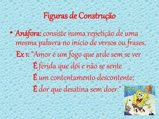 Figuras de Construção
• Anáfora: consiste numa repetição de uma
  mesma palavra no início de versos ou frases.
  Ex 1: “Amor é um fogo que arde sem se ver
         É ferida que dói e não se sente
         É um contentamento descontente;
         É dor que desatina sem doer."
 