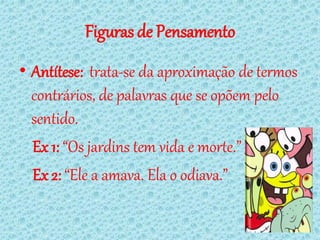 Figuras de Pensamento
• Antítese: trata-se da aproximação de termos
  contrários, de palavras que se opõem pelo
  sentido.
  Ex 1: “Os jardins tem vida e morte.”
  Ex 2: “Ele a amava. Ela o odiava.”
 