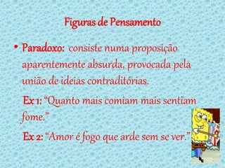 Figuras de Pensamento
• Paradoxo: consiste numa proposição
  aparentemente absurda, provocada pela
  união de ideias contraditórias.
  Ex 1: “Quanto mais comiam mais sentiam
  fome.”
  Ex 2: “Amor é fogo que arde sem se ver.”
 