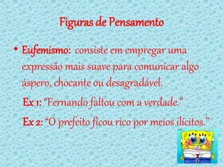 Figuras de Pensamento
• Eufemismo: consiste em empregar uma
  expressão mais suave para comunicar algo
  áspero, chocante ou desagradável.
  Ex 1: “Fernando faltou com a verdade.”
  Ex 2: “O prefeito ficou rico por meios ilícitos.”
 