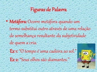 Figuras de Palavra
• Metáfora: Ocorre metáfora quando um
  termo substitui outro através de uma relação
  de semelhança resultante da subjetividade
  de quem a cria.
  Ex 1: “O tempo é uma cadeira ao sol.”
  Ex 2: “Seus olhos são diamantes.”
 